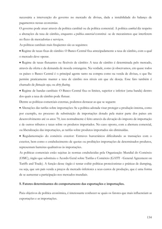 134
necessária a intervenção do governo no mercado de divisas, dada a instabilidade do balanço de
pagamentos nessas economias.
O governo pode atuar através da política cambial ou da política comercial. A política cambial diz respeito
a alterações da taxa de câmbio, enquanto a política comercial constitui -se de mecanismos que interferem
no fluxo de mercadorias e serviços.
As políticas cambiais mais freqüentes são as seguintes:
• Regime de taxas fixas de câmbio: O Banco Central fixa antecipadamente a taxa de câmbio, com a qual
o mercado deve operar.
• Regime de taxas flutuantes ou flexíveis de câmbio: A taxa de câmbio é determinada pelo mercado,
através da oferta e da demanda de moeda estrangeira. Na verdade, como já observamos, em quase todos
os países o Banco Central é o principal agente tanto na compra como na venda de divisas, o que lhe
permite praticamente manter a taxa de câmbio nos níveis em que ele deseja. Esse fato também é
chamado de flutuação suja, ou dirty floating.
• Regime de bandas cambiais: O Banco Central fixa os limites, superior e inferior (uma banda) dentro
dos quais a taxa de câmbio pode flutuar.
Dentre as políticas comerciais externas, podemos destacar as que se seguem:
• Alterações das tarifas sobre importações: Se a política adotada visar proteger a produção interna, como
por exemplo, no processo de substituição de importações dotado pela maior parte dos países em
desenvolvimento até os anos 70, isso normalmente é feito através da elevação do imposto de importação
e de outros tributos e taxas sobre os produtos importados. No caso oposto, com a abertura comercial,
ou liberalização das importações, as tarifas sobre produtos importados são diminuídas.
• Regulamentação do comércio exterior: Entraves burocráticos dificultando as transações com o
exterior, bem como o estabelecimento de quotas ou proibições importações de determinados produtos,
representam barreiras qualitativas às importações.
As políticas comerciais estão sujeitas às normas estabelecidas pela Organização Mundial do Comércio
(OMC), órgão que substituiu o Acordo Geral sobre Tarifas e Comércio (GATT - General Agreement on
Tariffs and Trade). A função desse órgão é tentar coibir políticas protecionistas e práticas de dumping,
ou seja, que um país venda a preços de mercado inferiores a seus custos de produção, que é uma forma
de se aumentar a participação nos mercados mundiais.
5. Fatores determinantes do comportamento das exportações e importações.
Para objetivos de política econômica, é interessante conhecer-se quais os fatores que mais influenciam as
exportações e as importações.
 