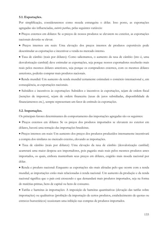 135
5.1. Exportações.
Por simplificação, consideraremos como moeda estrangeira o dólar. Isso posto, as exportações
agregadas são influenciadas, coeteris paribus, pelas seguintes variáveis:
• Preços externos em dólares: Se os preços de nossos produtos se elevarem no exterior, as exportações
nacionais deverão se elevar.
• Preços internos em reais: Uma elevação dos preços internos de produtos exportáveis pode
desestimular as exportações e incentivar a venda no mercado interno.
• Taxa de câmbio (reais por dólares): Como salientamos, o aumento da taxa de câmbio (isto é, uma
desvalorização cambial) deve estimular as exportações, seja porque nossos exportadores receberão mais
reais pelos mesmos dólares anteriores, seja porque os compradores externos, com os mesmos dólares
anteriores, poderão comprar mais produtos nacionais.
• Renda mundial: Um aumento da renda mundial certamente estimulará o comércio internacional e, em
conseqüência, as exportações nacionais.
• Subsídios e incentivos às exportações: Subsídios e incentivos às exportações, sejam de ordem fiscal
(isenções de impostos), sejam de ordem financeira (taxas de juros subsidiadas, disponibilidade de
financiamentos etc.), sempre representam um fator de estímulo às exportações.
5.2. Importações.
Os principais fatores determinantes do comportamento das importações agregadas são os seguintes:
• Preços externos em dólares: Se os preços dos produtos importados se elevarem no exterior em
dólares, haverá uma retração das importações brasileiras.
• Preços internos em reais: Um aumento dos preços dos produtos produzidos internamente incentivará
a compra dos similares no mercado externo, elevando as importações.
• Taxa de câmbio (reais por dólares): Uma elevação da taxa de câmbio (desvalorização cambial)
acarretará uma maior despesa aos importadores, pois pagarão mais reais pelos mesmos produtos antes
importados, os quais, embora mantenham seus preços em dólares, exigirão mais moeda nacional por
dólar.
• Renda e produto nacional: Enquanto as exportações são mais afetadas pelo que ocorre com a renda
mundial, as importações estão mais relacionadas à renda nacional. Um aumento da produção e da renda
nacional significa que o país está crescendo e que demandará mais produtos importados, seja na forma
de matérias-primas, bens de capital ou bens de consumo.
• Tarifas e barreiras às importações: A imposição de barreiras quantitativas (elevação das tarifas sobre
importações) ou qualitativas (proibição da importação de certos produtos, estabelecimento de quotas ou
entraves burocráticos) ocasionam uma inibição nas compras de produtos importados.
 