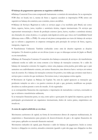 137
O balanço de pagamentos apresenta as seguintes subdivisões.
• Balança Comercial: Essa conta compreende basicamente o comércio de mercadonas. Se as exportações
FOB (free on board, isto é, isentas de fretes e seguros) excedem as importações FOB, temos um
superávit no balanço de comércio; caso contrário, temos um déficit.
• Balanço de Serviços: Registram-se todos os serviços pagos e/ou recebidos pelo Brasil, tais como:
fretes, seguros, lucros, juros, royalties e assistência técnica, viagens internacionais. Os serviços que
representam remuneração a fatores de produção externos (juros, lucros, royalties e assistência técnica)
são chamados de serviços de fatores, e é a própria renda líquida do exterior, que vimos em Contabilidade Social
(diferença entre o PIB e o PNB). Os serviços de não fatores correspondem aos itens do balanço de serviços
que se referem a pagamentos às empresas estrangeiras pela prestação de serviços de fretes, seguros,
transporte, viagens etc.
• Transferências Unilaterais: Também conhecidas como conta de donativos registram as doações
interpaíses. Os donativos podem ser em divisas (como os que os dekassegues enviam do Japão ao Brasil)
ou em mercadorias.
• Balanço de Transações Correntes: O somatório dos balanços comercial, de serviços e de transferências
unilaterais resulta no saldo em conta corrente e/ou balanço de transações correntes. Se o saldo do
balanço de transações correntes for negativo, temos uma poupança externa positiva, pois indica que o país
aumentou seu endividamento externo, em termos financeiros, mas absorveu bens e serviços em termos
reais do exterior. Se o balanço de transações correntes for positivo, isso indica que enviamos mais bens e
serviços para o exterior do que recebemos. Em termos reais, é uma poupança externa negativa.
• Movimento de Capitais ou Balanço de Capitais: Na conta de capital aparecem as transações que
produzem variações no ativo e no passivo externos do país e que, portanto, modificam sua posição
devedora ou credora perante o resto do mundo. Aí são registradas:
a) as contrapartidas financeiras das exportações e importações de mercadorias e serviços, excetuadas as
que se referem a transferências unilaterais;
b) as transações financeiras puras, ou seja, como ações e quota-parte do capital das empresas, quotas de
participação governamental em organismos internacionais, títulos de outros países, empréstimos em
moeda etc.
A conta de capital subdivide-se em duas:
Movimentos autônomos de capital, na forma de investimentos diretos de empresas multinacionais, de
empréstimos e financiamentos para projetos de desenvolvimento do país e de capitais financeiros de
curto prazo, aplicados no mercado financeiro nacional.
Movimentos induzidos de capital, para financiar o saldo do balanço de pagamentos. Inclui as contas
haveres e obrigações no exterior, atrasados comerciais (quando o país não paga suas obrigações na data
 
