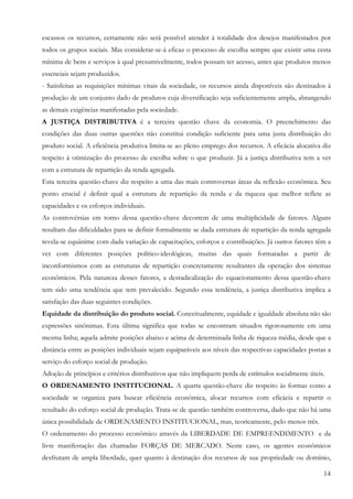 14
escassos os recursos, certamente não será possível atender à totalidade dos desejos manifestados por
todos os grupos sociais. Mas considerar-se-á eficaz o processo de escolha sempre que existir uma cesta
mínima de bens e serviços à qual presumivelmente, todos possam ter acesso, antes que produtos menos
essenciais sejam produzidos.
- Satisfeitas as requisições mínimas vitais da sociedade, os recursos ainda disponíveis são destinados à
produção de um conjunto dado de produtos cuja diversificação seja suficientemente ampla, abrangendo
as demais exigências manifestadas pela sociedade.
A JUSTIÇA DISTRIBUTIVA é a terceira questão chave da economia. O preenchimento das
condições das duas outras questões não constitui condição suficiente para uma justa distribuição do
produto social. A eficiência produtiva limita-se ao pleno emprego dos recursos. A eficácia alocativa diz
respeito à otimização do processo de escolha sobre o que produzir. Já a justiça distributiva tem a ver
com a estrutura de repartição da renda agregada.
Esta terceira questão-chave diz respeito a uma das mais controversas áreas da reflexão econômica. Seu
ponto crucial é definir qual a estrutura de repartição da renda e da riqueza que melhor reflete as
capacidades e os esforços individuais.
As controvérsias em torno dessa questão-chave decorrem de uma multiplicidade de fatores. Alguns
resultam das dificuldades para se definir formalmente se dada estrutura de repartição da renda agregada
revela-se equânime com dada variação de capacitações, esforços e contribuições. Já outros fatores têm a
ver com diferentes posições político-ideológicas, muitas das quais formatadas a partir de
inconformismos com as estruturas de repartição concretamente resultantes da operação dos sistemas
econômicos. Pela natureza desses fatores, a desradicalização do equacionamento dessa questão-chave
tem sido uma tendência que tem prevalecido. Segundo essa tendência, a justiça distributiva implica a
satisfação das duas seguintes condições.
Equidade da distribuição do produto social. Conceitualmente, equidade e igualdade absoluta não são
expressões sinônimas. Esta última significa que todas se encontram situados rigorosamente em uma
mesma linha; aquela admite posições abaixo e acima de determinada linha de riqueza média, desde que a
distância entre as posições individuais sejam equiparáveis aos níveis das respectivas capacidades postas a
serviço do esforço social de produção.
Adoção de princípios e critérios distributivos que não impliquem perda de estímulos socialmente úteis.
O ORDENAMENTO INSTITUCIONAL. A quarta questão-chave diz respeito às formas como a
sociedade se organiza para buscar eficiência econômica, alocar recursos com eficácia e repartir o
resultado do esforço social de produção. Trata-se de questão também controversa, dado que não há uma
única possibilidade de ORDENAMENTO INSTITUCIONAL, mas, teoricamente, pelo menos três.
O ordenamento do processo econômico através da LIBERDADE DE EMPREENDIMENTO e da
livre manifestação das chamadas FORÇAS DE MERCADO. Neste caso, os agentes econômicos
desfrutam de ampla liberdade, quer quanto à destinação dos recursos de sua propriedade ou domínio,
 