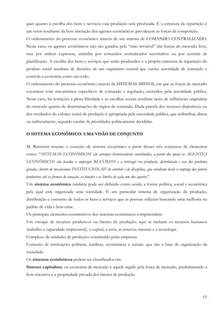 15
quer quanto à escolha dos bens e serviços cuja produção será priorizada. E a estrutura de repartição é
um vetor resultante da livre interação dos agentes econômicos: prevalecem as forças da competição.
O ordenamento do processo econômico através de um sistema de COMANDO CENTRALIZADO.
Neste caso, os agentes econômicos não são guiados pela “mão invisível” das forças do mercado livre,
mas por ordens expressas, emitidas por comandos centralizados autoritários ou por centrais de
planificação. A escolha dos bens e serviços que serão produzidos e a própria estrutura da repartição do
produto social resultam de decisões de um organismo central que exerce autoridade de comando e
controla a economia como um todo.
O ordenamento do processo econômico através de SISTEMAS MISTOS, em que as forças de mercado
coexistem com mecanismos específicos de comando e regulação, exercidos pela autoridade pública.
Neste caso, há restrições à plena liberdade e as escolhas sociais resultam tanto de influências originárias
do mercado quanto de determinações de órgãos de comando. Dada parcela dos recursos disponíveis ou
dos resultados do esforço social de produção é apropriada pela autoridade pública, que redistribui, direta
ou indiretamente, segundo escalas de prioridades politicamente decididas.
O SISTEMA ECONÔMICO: UMA VISÃO DE CONJUNTO
M. Bernstein resume o conceito de sistema econômico a partir desses três conjuntos de elementos
como: “SISTEMAS ECONÔMICOS são arranjos historicamente constituídos, a partir dos quais os AGENTES
ECONÔMICOS são levados a empregar RECURSOS e a interagir via produção, distribuição e uso dos produtos
gerados, dentro de mecanismos INSTITUCIONAIS de controle e de disciplina, que envolvem desde o emprego dos fatores
produtivos até as formas de atuação, as funções e os limites de cada um dos agentes”.
Um sistema econômico também pode ser definido como sendo a forma política, social e econômica
pela qual está organizada uma sociedade. É um particular sistema de organização da produção,
distribuição e consumo de todos os bens e serviços que as pessoas utilizam buscando uma melhoria no
padrão de vida e bem estar.
Os principais elementos constitutivos dos sistemas econômicos compreendem:
Um estoque de recursos produtivos ou fatores de produção: aqui se incluem os recursos humanos
(trabalho e capacidade empresarial), o capital, a terra, as reservas naturais e a tecnologia.
Complexo de unidades de produção: constituído pelas empresas.
Conjunto de instituições políticas, jurídicas, econômicas e sociais: que são a base de organização da
sociedade.
Os sistemas econômicos podem ser classificados em:
Sistema capitalista, ou economia de mercado é aquele regido pela força de mercado, predominando a
livre iniciativa e a propriedade privada dos fatores de produção.
 