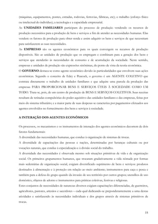 18
(máquinas, equipamentos, pontes, estradas, rodovias, ferrovias, fábricas, etc); o trabalho (esforço físico
ou intelectual do indivíduo); a tecnologia e a capacidade empresarial.
As UNIDADES FAMILIARES participam do processo de produção vendendo os recursos de
produção necessários para a produção de bens e serviços a fim de atender as necessidades humanas. Elas
vendem os fatores de produção para obter renda e assim adquirir os bens e serviços de que necessitam
para satisfazerem as suas necessidades.
As EMPRESAS são os agentes econômicos para os quais convergem os recursos de produção
disponíveis. São as unidades de produção que os empregam e combinam para a geração dos bens e
serviços que atenderão às necessidades de consumo e de acumulação da sociedade. Neste sentido,
empresas e unidades de produção são expressões sinônimas, do ponto de vista da teoria econômica.
O GOVERNO destaca-se como agente econômico devido às particularidades que envolvem suas ações
econômicas. Segundo o conceito de Edey e Peacock, o governo é um AGENTE COLETIVO que
contrata diretamente o trabalho de unidades familiares e que adquire uma parcela da produção das
empresas PARA PROPORCIONAR BENS E SERVIÇOS ÚTEIS À SOCIEDADE COMO UM
TODO. Trata-se, pois, de um centro de produção de BENS E SERVIÇOS COLETIVOS. Suas receitas
resultam de retiradas compulsórias do poder aquisitivo das unidades familiares e das empresas, feitas por
meio do sistema tributário; e a maior parte de suas despesas se caracteriza por pagamentos efetuados aos
agentes envolvidos no fornecimento dos bens e serviços à sociedade.
A INTERAÇÃO DOS AGENTES ECONÔMICOS
Os processos, os mecanismos e os instrumentos de interação dos agentes econômicos decorrem de dois
fatores fundamentais:
A diversidade das necessidades humanas, que conduz à organização de sistemas de trocas.
A diversidade de capacitações das pessoas e nações, determinadas por heranças culturais ou por
vocações naturais, que conduz à especialização e à divisão social do trabalho.
A diversidade das necessidades é observada mesmo sob situações primitivas de vida e de organização
social. Os primeiros grupamentos humanos, que trocaram gradativamente a vida nômade por formas
mais sedentárias de organização social, exigiam diversificado suprimento de bens e serviços: produtos
destinados à alimentação e à proteção em relação ao meio ambiente; instrumentos para caça e pesca e
também para a defesa do grupo quando da invasão de seu território por outros grupos; utensílios de uso
doméstico, objetos de adorno e instrumentos para práticas coletivas, festivas e religiosas.
Estes conjuntos de necessidades de naturezas diversos exigiam capacitações diferenciadas, de guerreiros,
agricultores, pastores, artesãos e sacerdotes – cada qual dedicando-se preponderantemente a uma destas
atividades e satisfazendo às necessidades individuais e dos grupos através de sistemas primitivos de
trocas.
 