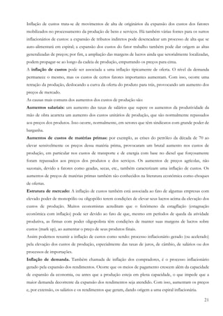 21
Inflação de custos trata-se de movimentos de alta de originários da expansão dos custos dos fatores
mobilizados no processamento da produção de bens e serviços. Há também várias fontes para os surtos
inflacionários de custos: a expansão de tributos indiretos pode desencadear um processo de alta que se
auto-alimentará em espiral; a expansão dos custos do fator trabalho também pode dar origem as altas
generalizadas de preços; por fim, a ampliação das margens de lucros ainda que setorialmente localizadas,
podem propagar-se ao longo da cadeia de produção, empurrando os preços para cima.
A inflação de custos pode ser associada a uma inflação tipicamente de oferta. O nível da demanda
permanece o mesmo, mas os custos de certos fatores importantes aumentam. Com isso, ocorre uma
retração da produção, deslocando a curva da oferta do produto para trás, provocando um aumento dos
preços de mercado.
As causas mais comuns dos aumentos dos custos de produção são:
Aumentos salariais: um aumento das taxas de salários que supere os aumentos da produtividade da
mão de obra acarreta um aumento dos custos unitários de produção, que são normalmente repassados
aos preços dos produtos. Isso ocorre, normalmente, em setores que têm sindicatos com grande poder de
barganha.
Aumentos de custos de matérias primas: por exemplo, as crises do petróleo da década de 70 ao
elevar sensivelmente os preços dessa matéria prima, provocaram um brutal aumento nos custos de
produção, em particular nos custos de transporte e de energia com base no diesel que forçosamente
foram repassados aos preços dos produtos e dos serviços. Os aumentos de preços agrícolas, não
sazonais, devido a fatores como geadas, secas, etc., também caracterizam uma inflação de custos. Os
aumentos de preços de matérias primas também são conhecidos na literatura econômica como choques
de ofertas.
Estrutura de mercado: A inflação de custos também está associada ao fato de algumas empresas com
elevado poder de monopólio ou oligopólio terem condições de elevar seus lucros acima da elevação dos
custos de produção. Muitos economistas acreditam que o fenômeno da estagflação (estagnação
econômica com inflação) pode ser devido ao fato de que, mesmo em períodos de queda da atividade
produtiva, as firmas com poder oligopolista têm condições de manter suas margens de lucros sobre
custos (mark up), ao aumentar o preço de seus produtos finais.
Assim podemos resumir a inflação de custos como sendo: processo inflacionário gerado (ou acelerado)
pela elevação dos custos de produção, especialmente das taxas de juros, de câmbio, de salários ou dos
processos de importações.
Inflação de demanda. Também chamada de inflação dos compradores, é o processo inflacionário
gerado pela expansão dos rendimentos. Ocorre que os meios de pagamento crescem além da capacidade
de expansão da economia, ou antes que a produção esteja em plena capacidade, o que impede que a
maior demanda decorrente da expansão dos rendimentos seja atendido. Com isso, aumentam os preços
e, por extensão, os salários e os rendimentos que geram, dando origem a uma espiral inflacionária.
 