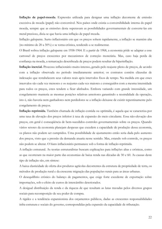 22
Inflação de papel-moeda. Expressão utilizada para designar uma inflação decorrente de emissão
excessiva de moeda (papel) não conversível. Nos países onde existia a conversibilidade interna do papel
moeda, sempre que as emissões desta superavam as possibilidades governamentais de converte-las em
metal precioso, dizia-se que havia uma inflação de papel moeda.
Inflação galopante. Surto inflacionário em que os preços sobem rapidamente, a inflação se mantém alta
(no mínimo de 20 a 50%) e se torna crônica, tendendo a se realimentar.
O Brasil sofreu inflação galopante em 1958-1964. E a partir de 1968, a economia pôde se adaptar a esse
carrossel de preços crescentes por mecanismos de correção monetária. Mas, caso haja perda de
confiança na moeda, a remarcação desenfreada de preços podem resultar da hiperinflação.
Inflação inercial. Processo inflacionário muito intenso, gerado pelo reajuste pleno de preços, de acordo
com a inflação observada no período imediatamente anterior; os contratos contêm cláusulas de
indexação que restabelecem seus valores reais após intervalos fixos de tempo. Na medida em que esses
intervalos são cada vez menores e os reajustes cada vez maiores e conseguidos com a mesma intensidade
para todos os preços, estes tendem a ficar alinhados. Embora variando com grande intensidade, um
congelamento manteria as mesmas posições relativas anteriores garantindo a neutralidade da operação,
isto é, não haveria nem ganhadores nem perdedores se a inflação deixasse de existir repentinamente pelo
congelamento de preços.
Inflação reprimida. Também chamada de inflação contida ou oprimida, é aquela que se caracteriza por
uma taxa de elevação dos preços inferior à taxa de expansão do meio circulante. Essa não-elevação dos
preços, em geral é conseqüência de bem-sucedidos controles governamentais sobre os preços. Quando
vários setores da economia planejam despesas que excedem a capacidade de produção dessa economia,
os planos não podem ser cumpridos. Uma possibilidade de ajustamento então seria dada pelo aumento
dos preços, visto que a pressão da demanda atuaria nesse sentido. Mas, estando sob controle, os preços
não podem se alterar. O hiato inflacionário permanece sob a forma de inflação reprimida.
A inflação estrutural. As teorias estruturalistas buscam explicações para inflações altas e crônicas, como
as que ocorreram na maior parte das economias de baixa renda nas décadas de 50 e 60. As causas deste
tipo de inflação são, em síntese:
A baixa elasticidade de oferta dos produtos agrícolas decorrentes da estrutura de propriedade de terra, os
métodos de produção rural e da crescente migração das populações rurais para as áreas urbanas.
O desequilíbrio crônico do balanço de pagamentos, que exige forte excedente de exportação sobre
importações, sob o efeito de custos de intercâmbio deteriorados.
A desigual distribuição da renda e da riqueza de que resultam as lutas travadas pelos diversos grupos
sociais para recomposição de seu poder de compra.
A rigidez e a tendência expansionista dos orçamentos públicos, dadas as crescentes responsabilidades
infra-estrutura e sociais do governo, correspondidas pela expansão da capacidade de tributação.
 