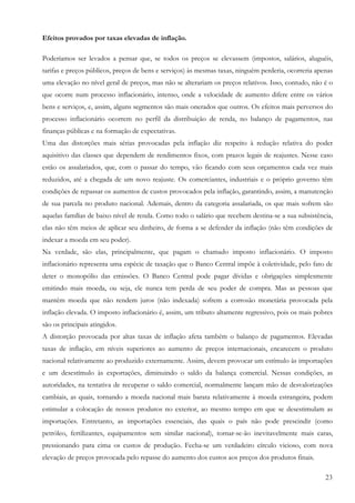 23
Efeitos provados por taxas elevadas de inflação.
Poderíamos ser levados a pensar que, se todos os preços se elevassem (impostos, salários, aluguéis,
tarifas e preços públicos, preços de bens e serviços) às mesmas taxas, ninguém perderia, ocorreria apenas
uma elevação no nível geral de preços, mas não se alterariam os preços relativos. Isso, contudo, não é o
que ocorre num processo inflacionário, intenso, onde a velocidade de aumento difere entre os vários
bens e serviços, e, assim, alguns segmentos são mais onerados que outros. Os efeitos mais perversos do
processo inflacionário ocorrem no perfil da distribuição de renda, no balanço de pagamentos, nas
finanças públicas e na formação de expectativas.
Uma das distorções mais sérias provocadas pela inflação diz respeito à redução relativa do poder
aquisitivo das classes que dependem de rendimentos fixos, com prazos legais de reajustes. Nesse caso
estão os assalariados, que, com o passar do tempo, vão ficando com seus orçamentos cada vez mais
reduzidos, até a chegada de um novo reajuste. Os comerciantes, industriais e o próprio governo têm
condições de repassar os aumentos de custos provocados pela inflação, garantindo, assim, a manutenção
de sua parcela no produto nacional. Ademais, dentro da categoria assalariada, os que mais sofrem são
aquelas famílias de baixo nível de renda. Como todo o salário que recebem destina-se a sua subsistência,
elas não têm meios de aplicar seu dinheiro, de forma a se defender da inflação (não têm condições de
indexar a moeda em seu poder).
Na verdade, são elas, principalmente, que pagam o chamado imposto inflacionário. O imposto
inflacionário representa uma espécie de taxação que o Banco Central impõe à coletividade, pelo fato de
deter o monopólio das emissões. O Banco Central pode pagar dívidas e obrigações simplesmente
emitindo mais moeda, ou seja, ele nunca tem perda de seu poder de compra. Mas as pessoas que
mantêm moeda que não rendem juros (não indexada) sofrem a corrosão monetária provocada pela
inflação elevada. O imposto inflacionário é, assim, um tributo altamente regressivo, pois os mais pobres
são os principais atingidos.
A distorção provocada por altas taxas de inflação afeta também o balanço de pagamentos. Elevadas
taxas de inflação, em níveis superiores ao aumento de preços internacionais, encarecem o produto
nacional relativamente ao produzido externamente. Assim, devem provocar um estímulo às importações
e um desestímulo às exportações, diminuindo o saldo da balança comercial. Nessas condições, as
autoridades, na tentativa de recuperar o saldo comercial, normalmente lançam mão de desvalorizações
cambiais, as quais, tornando a moeda nacional mais barata relativamente à moeda estrangeira, podem
estimular a colocação de nossos produtos no exterior, ao mesmo tempo em que se desestimulam as
importações. Entretanto, as importações essenciais, das quais o país não pode prescindir (como
petróleo, fertilizantes, equipamentos sem similar nacional), tornar-se-ão inevitavelmente mais caras,
pressionando para cima os custos de produção. Fecha-se um verdadeiro círculo vicioso, com nova
elevação de preços provocada pelo repasse do aumento dos custos aos preços dos produtos finais.
 