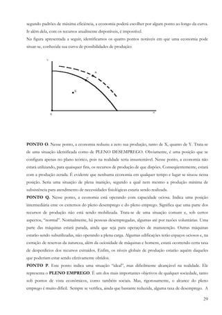 29
segundo padrões de máxima eficiência, a economia poderá escolher por algum ponto ao longo da curva.
Ir além dela, com os recursos atualmente disponíveis, é impossível.
Na figura apresentada a seguir, identificamos os quatro pontos notáveis em que uma economia pode
situar-se, conhecida sua curva de possibilidades de produção:
PONTO O. Nesse ponto, a economia reduziu a zero sua produção, tanto de X, quanto de Y. Trata-se
de uma situação identificada como de PLENO DESEMPREGO. Obviamente, é uma posição que se
configura apenas no plano teórico, pois na realidade seria insustentável. Nesse ponto, a economia não
estará utilizando, para quaisquer fins, os recursos de produção de que dispões. Conseqüentemente, estará
com a produção zerada. É evidente que nenhuma economia em qualquer tempo e lugar se situou nessa
posição. Seria uma situação de plena inanição, segundo a qual nem mesmo a produção mínima de
subsistência para atendimento de necessidades fisiológicas estaria sendo realizada.
PONTO Q. Nesse ponto, a economia está operando com capacidade ociosa. Indica uma posição
intermediária ente os extremos do pleno desemprego e do pleno emprego. Significa que uma parte dos
recursos de produção não está sendo mobilizada. Trata-se de uma situação comum e, sob certos
aspectos, “normal”. Normalmente, há pessoas desempregadas, algumas até por razões voluntárias. Uma
parte das máquinas estará parada, ainda que seja para operações de manutenção. Outras máquinas
estarão sendo subutilizadas, não operando a plena carga. Algumas edificações terão espaços ociosos e, na
extração de reservas da natureza, além da ociosidade de máquinas e homens, estará ocorrendo certa taxa
de desperdícios dos recursos extraídos. Enfim, os níveis globais de produção estarão aquém daqueles
que poderiam estar sendo efetivamente obtidos.
PONTO P. Este ponto indica uma situação “ideal”, mas dificilmente alcançável na realidade. Ele
representa o PLENO EMPREGO. É um dos mais importantes objetivos de qualquer sociedade, tanto
sob pontos de vista econômicos, como também sociais. Mas, rigorosamente, o alcance do pleno
emprego é muito difícil. Sempre se verifica, ainda que bastante reduzida, alguma taxa de desemprego. A
 