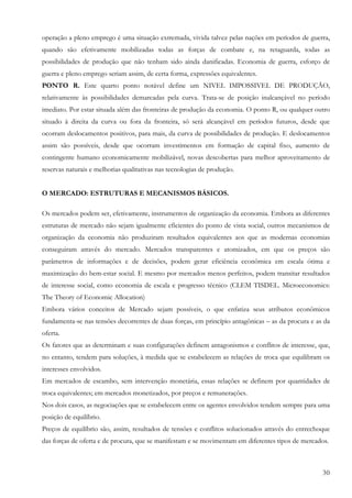 30
operação a pleno emprego é uma situação extremada, vivida talvez pelas nações em períodos de guerra,
quando são efetivamente mobilizadas todas as forças de combate e, na retaguarda, todas as
possibilidades de produção que não tenham sido ainda danificadas. Economia de guerra, esforço de
guerra e pleno emprego seriam assim, de certa forma, expressões equivalentes.
PONTO R. Este quarto ponto notável define um NIVEL IMPOSSIVEL DE PRODUÇÃO,
relativamente às possibilidades demarcadas pela curva. Trata-se de posição inalcançável no período
imediato. Por estar situada além das fronteiras de produção da economia. O ponto R, ou qualquer outro
situado à direita da curva ou fora da fronteira, só será alcançável em períodos futuros, desde que
ocorram deslocamentos positivos, para mais, da curva de possibilidades de produção. E deslocamentos
assim são possíveis, desde que ocorram investimentos em formação de capital fixo, aumento de
contingente humano economicamente mobilizável, novas descobertas para melhor aproveitamento de
reservas naturais e melhorias qualitativas nas tecnologias de produção.
O MERCADO: ESTRUTURAS E MECANISMOS BÁSICOS.
Os mercados podem ser, efetivamente, instrumentos de organização da economia. Embora as diferentes
estruturas de mercado não sejam igualmente eficientes do ponto de vista social, outros mecanismos de
organização da economia não produziram resultados equivalentes aos que as modernas economias
conseguiram através do mercado. Mercados transparentes e atomizados, em que os preços são
parâmetros de informações e de decisões, podem gerar eficiência econômica em escala ótima e
maximização do bem-estar social. E mesmo por mercados menos perfeitos, podem transitar resultados
de interesse social, como economia de escala e progresso técnico (CLEM TISDEL. Microeconomics:
The Theory of Economic Allocation)
Embora vários conceitos de Mercado sejam possíveis, o que enfatiza seus atributos econômicos
fundamenta-se nas tensões decorrentes de duas forças, em princípio antagônicas – as da procura e as da
oferta.
Os fatores que as determinam e suas configurações definem antagonismos e conflitos de interesse, que,
no entanto, tendem para soluções, à medida que se estabelecem as relações de troca que equilibram os
interesses envolvidos.
Em mercados de escambo, sem intervenção monetária, essas relações se definem por quantidades de
troca equivalentes; em mercados monetizados, por preços e remunerações.
Nos dois casos, as negociações que se estabelecem entre os agentes envolvidos tendem sempre para uma
posição de equilíbrio.
Preços de equilíbrio são, assim, resultados de tensões e conflitos solucionados através do entrechoque
das forças de oferta e de procura, que se manifestam e se movimentam em diferentes tipos de mercados.
 