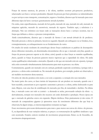 32
Forças da mesma natureza, de procura e de oferta, também ocorrem pós-processo produtivos,
relacionados aos bens e serviços produzidos. Quando há procura por bens primários ou industrializados
ou por serviços como transporte, comunicações, seguros e hotelaria, dizemos que há mercado para esses
diferentes tipos de bens e serviços: genericamente mercado de produtos.
Ou então, mais especificamente, mercado de boi gordo, mercado de soja, mercado de café, mercado de
máquinas agrícolas, mercado de automóveis, mercado de seguros. Também aqui, a referência é a
abstração. Não nos referimos aos locais onde as transações desses bens e serviços ocorrem, mas às
forças que definem a oferta e a procura correspondente.
Ainda conceitualmente, dizemos que o mercado de fatores é um mercado derivado do de produtos.
Havendo procura e oferta no primeiro, haverá no segundo. Quando um enfraquece ou se fortalece, leva,
conseqüentemente, ao enfraquecimento ou ao fortalecimento do outro.
Os estados de tensão resultante do entrechoque dessas forças estabelecem os padrões de desempenho
desses diferentes mercados, em determinadas circunstâncias: diz-se que o mercado está firme, quando as
forças da procura parecem superar as de oferta; estável, quando as duas forças se mantêm equilibradas;
frouxo, quando as forças da procura parecem menos vigorosas que a capacidade de oferta. Há ainda
outras qualificações relacionadas a mercados. Quando se diz que um mercado está em expansão, é porque
nele estão ocorrendo simultaneamente deslocamentos para mais na procura e na oferta.
Contrariamente, quando um mercado está em contração, perdendo expressão econômica, é porque nele a
procura e a oferta estão contraindo-se. No mercado de produtos, por exemplo, podem ser observados e
até medidos movimentos desta natureza.
Os ciclos de vida dos produtos têm muito a ver com a expansão e a retração dos seus mercados.
Na maior parte dos casos, as fases iniciais de lançamento de um produto no mercado, quando este é
bem-sucedido, caracterizam-se por expansão: aumentam a procura e a oferta, ambas deslocando-se para
mais. Depois, vem uma fase de estabilização do mercado; por fim, de maturidade e declínio. Na última
fase, o mercado como um todo se contrai – a demanda se reduz, provocando redução da oferta - e,
derivadamente, retração nos mercados dos recursos até então destinados à produção. Houve época em
que o mercado de galochas esteve em expansão. Depois declinou. Hoje praticamente já não existe. O
mercado de computadores gigantes já apresentou taxas de crescimento diferentes das que hoje se
observam; há algum tempo, os microcomputadores tomaram seu lugar.
Esses movimentos provocam deslocamentos para mais e para menos nas curvas de oferta e de procura.
E, na dependência de suas variações relativas, os preços e as remunerações de equilíbrio sinalizam o que
está ocorrendo. Estados estáveis resultam de movimentos proporcionais; firmes ou de frouxidão, de
movimentos desproporcionais.
 