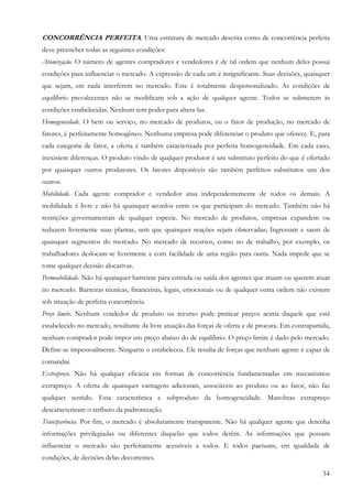 34
CONCORRÊNCIA PERFEITA. Uma estrutura de mercado descrita como de concorrência perfeita
deve preencher todas as seguintes condições:
Atomização. O número de agentes compradores e vendedores é de tal ordem que nenhum deles possui
condições para influenciar o mercado. A expressão de cada um é insignificante. Suas decisões, quaisquer
que sejam, em nada interferem no mercado. Este é totalmente despersonalizado. As condições de
equilíbrio prevalecentes não se modificam sob a ação de qualquer agente. Todos se submetem às
condições estabelecidas. Nenhum tem poder para altera-las.
Homogeneidade. O bem ou serviço, no mercado de produtos, ou o fator de produção, no mercado de
fatores, é perfeitamente homogêneo. Nenhuma empresa pode diferenciar o produto que oferece. E, para
cada categoria de fator, a oferta é também caracterizada por perfeita homogeneidade. Em cada caso,
inexistem diferenças. O produto vindo de qualquer produtor é um substituto perfeito do que é ofertado
por quaisquer outros produtores. Os fatores disponíveis são também perfeitos substitutos uns dos
outros.
Mobilidade. Cada agente comprador e vendedor atua independentemente de todos os demais. A
mobilidade é livre e não há quaisquer acordos entre os que participam do mercado. Também não há
restrições governamentais de qualquer espécie. No mercado de produtos, empresas expandem ou
reduzem livremente suas plantas, sem que quaisquer reações sejam observadas; Ingressam e saem de
quaisquer segmentos do mercado. No mercado de recursos, como no de trabalho, por exemplo, os
trabalhadores deslocam-se livremente e com facilidade de uma região para outra. Nada impede que se
tome qualquer decisão alocativas.
Permeabilidade. Não há quaisquer barreiras para entrada ou saída dos agentes que atuam ou querem atuar
no mercado. Barreiras técnicas, financeiras, legais, emocionais ou de qualquer outra ordem não existem
sob situação de perfeita concorrência.
Preço limite. Nenhum vendedor de produto ou recurso pode praticar preços acima daquele que está
estabelecido no mercado, resultante da livre atuação das forças de oferta e de procura. Em contrapartida,
nenhum comprador pode impor um preço abaixo do de equilíbrio. O preço limite é dado pelo mercado.
Define-se impessoalmente. Ninguém o estabeleceu. Ele resulta de forças que nenhum agente é capaz de
comandar.
Extrapreço. Não há qualquer eficácia em formas de concorrência fundamentadas em mecanismos
extrapreço. A oferta de quaisquer vantagens adicionais, associáveis ao produto ou ao fator, não faz
qualquer sentido. Esta característica e subproduto da homogeneidade. Manobras extrapreço
descaracterizam o atributo da padronização.
Transparência. Por fim, o mercado é absolutamente transparente. Não há qualquer agente que detenha
informações privilegiadas ou diferentes daquelas que todos detêm. As informações que possam
influenciar o mercado são perfeitamente acessíveis a todos. E todos pactuam, em igualdade de
condições, de decisões delas decorrentes.
 