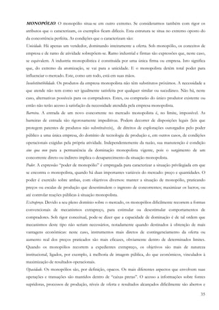 35
MONOPÓLIO. O monopólio situa-se em outro extremo. Se considerarmos também com rigor os
atributos que o caracterizam, os exemplos ficam difíceis. Esta estrutura se situa no extremo oposto do
da concorrência perfeita. As condições que o caracterizam são:
Unicidade. Há apenas um vendedor, dominando inteiramente a oferta. Sob monopólio, os conceitos de
empresa e de ramo de atividade sobrepõem-se. Ramo industrial e firmas são expressões que, neste caso,
se equivalem. A industria monopolística é constituída por uma única firma ou empresa. Isto significa
que, do extremo da atomização, se vai para a unicidade. E o monopolista detém total poder para
influenciar o mercado. Este, como um todo, está em suas mãos.
Insubstitutibilidade. Os produtos da empresa monopolista não têm substitutos próximos. A necessidade a
que atende não tem como ser igualmente satisfeita por qualquer similar ou sucedâneo. Não há, neste
caso, alternativas possíveis para os compradores. Estes, ou comprarão do único produtor existente ou
então não terão acesso à satisfação da necessidade atendida pela empresa monopolista.
Barreira. A entrada de um novo concorrente no mercado monopolista é, no limite, impossível. As
barreiras de entrada são rigorosamente impeditivas. Podem decorrer de disposições legais (leis que
protegem patentes de produtos não substituíveis), de direitos de explorações outorgados pelo poder
público a uma única empresa, do domínio de tecnologia de produção e, em outros casos, de condições
operacionais exigidas pela própria atividade. Independentemente da razão, sua manutenção é condição
sine qua non para a permanência da dominação monopolista vigente, pois o surgimento de um
concorrente direto ou indireto implica o desaparecimento da situação monopolista.
Poder. A expressão “poder de monopólio” é empregada para caracterizar a situação privilegiada em que
se encontra o monopolista, quando há duas importantes variáveis do mercado: preço e quantidades. O
poder é exercido sobre ambas, com objetivos diversos: manter a situação de monopólio, praticando
preços ou escalas de produção que desestimulem o ingresso de concorrentes; maximizar os lucros; ou
até controlar reações públicas à situação monopolista.
Extrapreço. Devido a seu pleno domínio sobre o mercado, os monopólios dificilmente recorrem a formas
convencionais de mecanismos extrapreço, para estimular ou desestimular comportamentos de
compradores. Sob rigor conceitual, pode-se dizer que a capacidade de dominação é de tal ordem que
mecanismos deste tipo não seriam necessários, notadamente quando destinados à obtenção de mais
vantagens econômicas: neste caso, instrumentos mais diretos de contingenciamento da oferta ou
aumento real dos preços praticados são mais eficazes, obviamente dentro de determinados limites.
Quando os monopólios recorrem a expedientes extrapreço, os objetivos são mais de natureza
institucional, ligados, por exemplo, à melhoria de imagem pública, do que econômicos, vinculados à
maximização de resultados operacionais.
Opacidade. Os monopólios são, por definição, opacos. Os mais diferentes aspectos que envolvem suas
operações e transações são mantidos dentro de “caixas pretas”. O acesso a informações sobre fontes
supridoras, processos de produção, níveis de oferta e resultados alcançados dificilmente são abertos e
 