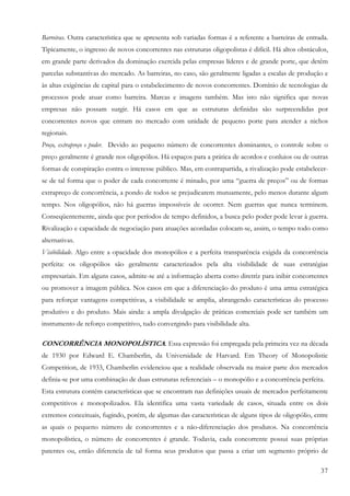 37
Barreiras. Outra característica que se apresenta sob variadas formas é a referente a barreiras de entrada.
Tipicamente, o ingresso de novos concorrentes nas estruturas oligopolistas é difícil. Há altos obstáculos,
em grande parte derivados da dominação exercida pelas empresas líderes e de grande porte, que detêm
parcelas substantivas do mercado. As barreiras, no caso, são geralmente ligadas a escalas de produção e
às altas exigências de capital para o estabelecimento de novos concorrentes. Domínio de tecnologias de
processos pode atuar como barreira. Marcas e imagens também. Mas isto não significa que novas
empresas não possam surgir. Há casos em que as estruturas definidas são surpreendidas por
concorrentes novos que entram no mercado com unidade de pequeno porte para atender a nichos
regionais.
Preço, extrapreço e poder. Devido ao pequeno número de concorrentes dominantes, o controle sobre o
preço geralmente é grande nos oligopólios. Há espaços para a prática de acordos e conluios ou de outras
formas de conspiração contra o interesse público. Mas, em contrapartida, a rivalização pode estabelecer-
se de tal forma que o poder de cada concorrente é minado, por uma “guerra de preços” ou de formas
extrapreço de concorrência, a pondo de todos se prejudicarem mutuamente, pelo menos durante algum
tempo. Nos oligopólios, não há guerras impossíveis de ocorrer. Nem guerras que nunca terminem.
Conseqüentemente, ainda que por períodos de tempo definidos, a busca pelo poder pode levar à guerra.
Rivalização e capacidade de negociação para atuações acordadas colocam-se, assim, o tempo todo como
alternativas.
Visibilidade. Algo entre a opacidade dos monopólios e a perfeita transparência exigida da concorrência
perfeita: os oligopólios são geralmente caracterizados pela alta visibilidade de suas estratégias
empresariais. Em alguns casos, admite-se até a informação aberta como diretriz para inibir concorrentes
ou promover a imagem pública. Nos casos em que a diferenciação do produto é uma arma estratégica
para reforçar vantagens competitivas, a visibilidade se amplia, abrangendo características do processo
produtivo e do produto. Mais ainda: a ampla divulgação de práticas comerciais pode ser também um
instrumento de reforço competitivo, tudo convergindo para visibilidade alta.
CONCORRÊNCIA MONOPOLÍSTICA. Essa expressão foi empregada pela primeira vez na década
de 1930 por Edward E. Chamberlin, da Universidade de Harvard. Em Theory of Monopolistic
Competition, de 1933, Chamberlin evidenciou que a realidade observada na maior parte dos mercados
definia-se por uma combinação de duas estruturas referenciais – o monopólio e a concorrência perfeita.
Esta estrutura contém características que se encontram nas definições usuais de mercados perfeitamente
competitivos e monopolizados. Ela identifica uma vasta variedade de casos, situada entre os dois
extremos conceituais, fugindo, porém, de algumas das características de alguns tipos de oligopólio, entre
as quais o pequeno número de concorrentes e a não-diferenciação dos produtos. Na concorrência
monopolística, o número de concorrentes é grande. Todavia, cada concorrente possui suas próprias
patentes ou, então diferencia de tal forma seus produtos que passa a criar um segmento próprio de
 