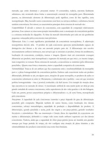 38
mercado, que então dominará e procurará manter. O consumidor, todavia, encontra facilmente
substitutos, não ocorrendo dessa forma a caracterização essencial do monopólio puro. Determinada
patente, ou determinado elemento de diferenciação pode significar, como de fato significa, certa
monopolização. Mas, havendo outros concorrentes com bens ou serviços similares e substitutos, haverá
também concorrência. Em síntese, as características principais desta estrutura de mercado são:
Competitibilidade. É elevado o número de concorrentes, com capacidade de competição relativamente
próximas. Esse número se situa numa posição intermediária entre a atomização da concorrência perfeita
e a estrutura molecular do oligopólio. As fatias de mercado denominadas por cada um são geralmente
pequenas e ameaçadas pelos concorrentes mais próximos.
Diferenciação. Esta é a mais significativa peculiaridade da concorrência monopolística. A adjetivação
monopolística decorre dela. O produto de cada concorrente apresenta particularidades capazes de
distingui-los dos demais e de criar um mercado próprio para ele. A diferenciação não envolve
necessariamente atributos intrínsecos, mas serviços que se associam ao produto, formas de atendimento,
localização do concorrente, condições, marcas e imagem. Quanto mais um concorrente conseguir
diferenciar seu produto, mais monopolizará o segmento de mercado em que atua e, ao mesmo tempo,
mais competitivo se tornará. Nesta estrutura de mercado, a concorrência se estabelece pelos diferenciais
percebidos. Quanto mais fortes e marcantes, maior a capacidade competitiva do concorrente.
Substitutibilidade. Trata-se de um atributo que fica exatamente entre a insubstitutibilidade do monopólio
puro e a plena homogeneidade da concorrência perfeita. Embora cada concorrente tenha um produto
diferenciado, definindo-se até, em alguns casos, situações de quase monopólio, os produtos de todos os
concorrentes substituem-se entre si. Obviamente, a substituição não é perfeita – caso em que ocorreria
perfeita homogeneidade – mas é possível, conhecida e de fácil acesso. Um exemplo de situação desse
tipo encontra-se no mercado de sêmen. A inseminação artificial de uma matriz pode ser deita pr uma
grande variedade de semens concorrentes, todos reprodutores de alto valor genético e de alta linhagem.
Cada um, porém, possui características próprias e diferenciadoras e é, de certa forma, monopolizada
pelo concorrente.
Preço-prêmio. A capacidade de cada concorrente controlar o preço depende do grau de diferenciação
percebido pelo comprador. Depende também de outros fatores, como localização dos demais
concorrentes, esforço mercadológico, capacidade de produção e disponibilidade do produto. A
diferenciação, quando percebida e aceita, pode dar origem a um preço-prêmio, gerando resultados
favoráveis e estimuladores. Mas sua manutenção é função direta da capacidade do concorrente em
manter a diferenciação, definindo-a o tempo todo como tendo atributos superiores aos dos demais
concorrentes. Todavia, ainda que a capacidade de obter preço-prêmio possa ser mantida sem grandes
ameaças por longo período de tempo, ela não configura uma situação de pleno domínio: a alta
substitutibilidade dos produtos concorrentes atua como fator limitante.
 