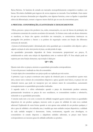 39
Baixas Barreiras. As barreiras de entrada em mercados monopolisticamente competitivos tendem a ser
baixas. Há relativa facilidade para ingresso de novas empresas no mercado. Essa facilidade é bem maior
do que nas estruturas dominadas por oligopólios, mas algumas barreiras, como as ligadas à capacidade
efetiva de diferenciação, tornam o ingresso menos fácil do que no caso da concorrência pura.
A PROCURA: CONFORMAÇÃO, ELASTICIDADE E DESLOCAMENTOS.
Oferta, procura e preços dos produtos (ou, então, remunerações, no caso de fatores de produção) são
os elementos essenciais do conceito econômico de mercado. As formas como cada um desses elementos
se manifesta, as forças dos agentes envolvidos nas transações, as características intrínsecas ou
propagadas dos produtos e fatores e os poderes de negociação variam em função das diferentes
estruturas de mercado.
A procura de determinado produto é determinada pelas várias quantidades que os consumidores estão dispostos e aptos a
adquirir, em função de vários níveis possíveis de preços, em dado período de tempo.
As quantidades procuradas dependem de forma inversamente proporcional aos preços, P,
estabelecendo-se então uma relação de dependência entre as variáveis QP e P. Esta relação pode ser
expressa por uma função elementar, cuja notação é dada por:
QP = f(P).
Quanto mais altos os preços, menores as quantidades procuradas correspondentes.
A curva da procura é analisada na ótica do consumidor.
A reação típica dos consumidores aos preços pode ser explicada por três razões.
A primeira é que os preços constituem uma espécie de obstáculo para os consumidores: quanto mais
altos, menor será o número de consumidores dispostos e aptos; quando mais baixos, os preços são um
obstáculo menor, que pode ser transposto por um número maior de consumidores, aumentando
conseqüentemente as quantidades procuradas totalizadas.
A segunda razão é o efeito substituição: quando o preço de determinado produto aumenta,
permanecendo invariáveis os preços de seus sucedâneos, os consumidores tendem a substituí-lo,
reduzindo-se as quantidades procuradas.
A terceira razão tem a ver com o conceito de utilidade marginal: quanto maiores forem as quantidades
disponíveis de um produto qualquer, menores serão os graus de utilidade de cada nova unidade
adicional. Explicando de outra forma: quando se tem apenas uma unidade de um produto qualquer, é
alto o grau de utilidade a ela atribuída; mas, à medida que mais unidades estejam disponíveis, a utilidade
de cada unidade marginal é decrescente. Assim, teoricamente, segundo essa abordagem, os
consumidores só estarão dispostos a adquirirem unidades adicionais, se preços mais baixos
corresponderem aos menores graus de utilidade atribuídos ao produto.
 