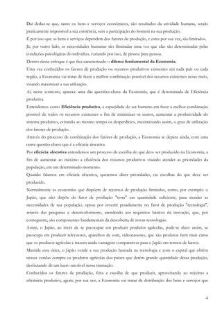 4
Daí deduz-se que, tanto os bens e serviços econômicos, são resultados da atividade humana, sendo
praticamente impossível a sua existência, sem a participação do homem na sua produção.
É por isso que os bens e serviços dependem dos fatores de produção, e estes por sua vez, são limitados.
Já, por outro lado, as necessidades humanas são ilimitadas uma vez que elas são determinadas pelas
condições psicológicas do individuo, variando por isso, de pessoa para pessoa.
Dentro desse enfoque é que fica caracterizado o dilema fundamental da Economia.
Uma vez conhecidos os fatores de produção ou recursos produtivos existentes em cada país ou cada
região, a Economia vai tratar de fazer a melhor combinação possível dos recursos existentes nesse meio,
visando maximizar a sua utilização.
Ai, nesse contexto, aparece uma das questões-chave da Economia, que é denominada de Eficiência
produtiva.
Entendemos como Eficiência produtiva, a capacidade do ser humano em fazer a melhor combinação
possível de todos os recursos existentes a fim de minimizar os custos, aumentar a produtividade do
sistema produtivo, evitando ao mesmo tempo os desperdícios, maximizando assim, o grau de utilização
dos fatores de produção.
Através do processo de combinação dos fatores de produção, a Economia se depara ainda, com uma
outra questão-chave que é a eficácia alocativa.
Por eficácia alocativa entendemos um processo de escolha do que deve ser produzido na Economia, a
fim de aumentar ao máximo a eficiência dos recursos produtivos visando atender as prioridades da
população, em um determinado momento.
Quando falamos em eficácia alocativa, queremos dizer prioridades, ou escolhas do que deve ser
produzido.
Normalmente as economias que dispõem de recursos de produção limitados, como, por exemplo: o
Japão, que não dispõe do fator de produção "terra" em quantidade suficiente, para atender as
necessidades de sua população, optou por investir pesadamente no fator de produção "tecnologia",
através das pesquisas e desenvolvimento, atendendo aos requisitos básicos da inovação, que, por
conseguinte, são componentes fundamentais da descoberta de novas tecnologias.
Assim, o Japão, ao invés de se preocupar em produzir produtos agrícolas, pode-se dizer assim, se
preocupa em produzir televisores, aparelhos de som, videocassetes, que são produtos bem mais caros
que os produtos agrícolas e trazem ainda vantagens comparativas para o Japão em termos de lucros.
Mantida essa ótica, o Japão vende a sua produção baseada na tecnologia e com o capital que obtém
nessas vendas compra os produtos agrícolas dos países que detém grande quantidade dessa produção,
desfrutando de um lucro razoável nessa transação.
Conhecidos os fatores de produção, feita a escolha de que produzir, aproveitando ao máximo a
eficiência produtiva, agora; por sua vez, a Economia vai tratar da distribuição dos bens e serviços que
 
