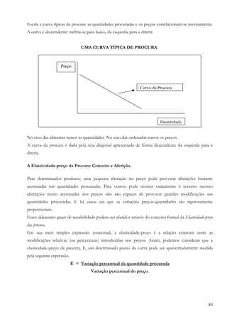 40
Escala e curva típicas de procura: as quantidades procuradas e os preços correlacionam-se inversamente.
A curva é descendente: inclina-se para baixo, da esquerda para a direita.
UMA CURVA TÍPICA DE PROCURA
No eixo das abscissas temos as quantidades. No eixo das ordenadas temos os preços.
A curva da procura é dada pela reta diagonal apresentada de forma descendente da esquerda para a
direita.
A Elasticidade-preço da Procura: Conceito e Aferição.
Para determinados produtos, uma pequena alteração no preço pode provocar alterações bastante
acentuadas nas quantidades procuradas. Para outros, pode ocorrer exatamente o inverso: mesmo
alterações muito acentuadas nos preços não são capazes de provocar grandes modificações nas
quantidades procuradas. E há casos em que as variações preços-quantidades são rigorosamente
proporcionais.
Esses diferentes graus de sensibilidade podem ser aferidos através do conceito formal da Elasticidade-preço
das procura.
Em sua mais simples expressão conceitual, a elasticidade-preço é a relação existente entre as
modificações relativas (ou percentuais) introduzidas nos preços. Assim, podemos considerar que a
elasticidade-preço da procura, E, em determinado ponto da curva pode ser aproximadamente medida
pela seguinte expressão.
E = Variação percentual da quantidade procurada
Variação percentual do preço.
Curva da Procura
Preço
Quantidade
 