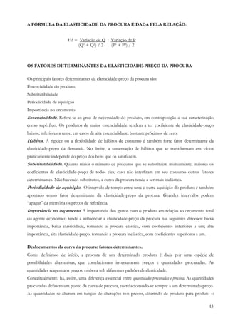 43
A FÓRMULA DA ELASTICIDADE DA PROCURA É DADA PELA RELAÇÃO:
Ed = Variação de Q : Variação de P
(Q¹ + Q²) / 2 (P¹ + P²) / 2
OS FATORES DETERMINANTES DA ELASTICIDADE-PREÇO DA PROCURA
Os principais fatores determinantes da elasticidade-preço da procura são:
Essencialidade do produto.
Substitutibilidade
Periodicidade de aquisição
Importância no orçamento
Essencialidade. Refere-se ao grau de necessidade do produto, em contraposição a sua caracterização
como supérfluo. Os produtos de maior essencialidade tendem a ter coeficiente de elasticidade-preço
baixos, inferiores a um e, em casos de alta essencialidade, bastante próximos de zero.
Hábitos. A rigidez ou a flexibilidade de hábitos de consumo é também forte fator determinante da
elasticidade-preço da demanda. No limite, a sustentação de hábitos que se transformam em vícios
praticamente independe do preço dos bens que os satisfazem.
Substitutibilidade. Quanto maior o número de produtos que se substituem mutuamente, maiores os
coeficientes de elasticidade-preço de todos eles, caso não interfiram em seu consumo outros fatores
determinantes. Não havendo substitutos, a curva da procura tende a ser mais inelástica.
Periodicidade de aquisição. O intervalo de tempo entre uma e outra aquisição do produto é também
apontado como fator determinante da elasticidade-preço da procura. Grandes intervalos podem
“apagar” da memória os preços de referência.
Importância no orçamento. A importância dos gastos com o produto em relação ao orçamento total
do agente econômico tende a influenciar a elasticidade-preço da procura nas seguintes direções: baixa
importância, baixa elasticidade, tornando a procura elástica, com coeficientes inferiores a um; alta
importância, alta elasticidade-preço, tornando a procura inelástica, com coeficientes superiores a um.
Deslocamentos da curva da procura: fatores determinantes.
Como definimos de início, a procura de um determinado produto é dada por uma espécie de
possibilidades alternativas, que correlacionam inversamente preços e quantidades procuradas. As
quantidades reagem aos preços, embora sob diferentes padrões de elasticidade.
Conceitualmente, há, assim, uma diferença essencial entre quantidades procuradas e procura. As quantidades
procuradas definem um ponto da curva de procura, correlacionando-se sempre a um determinado preço.
As quantidades se alteram em função de alterações nos preços, diferindo de produto para produto o
 