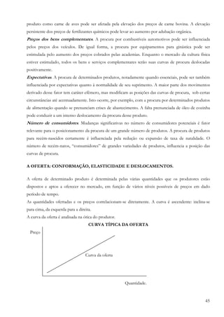 45
produto como carne de aves pode ser afetada pela elevação dos preços de carne bovina. A elevação
persistente dos preços de fertilizantes químicos pode levar ao aumento por adubação orgânica.
Preços dos bens complementares. A procura por combustíveis automotivos pode ser influenciada
pelos preços dos veículos. De igual forma, a procura por equipamentos para ginástica pode ser
estimulada pelo aumento dos preços cobrados pelas academias. Enquanto o mercado da cultura física
estiver estimulado, todos os bens e serviços complementares terão suas curvas de procura deslocadas
positivamente.
Expectativas. A procura de determinados produtos, notadamente quando essenciais, pode ser também
influenciada por expectativas quanto à normalidade de seu suprimento. A maior parte dos movimentos
derivado desse fator tem caráter efêmero, mas modificam as posições das curvas de procura, sob certas
circunstâncias até acentuadamente. Isto ocorre, por exemplo, com a procura por determinados produtos
de alimentação quando se prenunciam crises de abastecimento. A falta prenunciada de óleo de cozinha
pode conduzir a um intenso deslocamento da procura desse produto.
Número de consumidores. Mudanças significativas no número de consumidores potenciais é fator
relevante para o posicionamento da procura de um grande número de produtos. A procura de produtos
para recém-nascidos certamente é influenciada pela redução ou expansão de taxa de natalidade. O
número de recém-natos, “consumidores” de grandes variedades de produtos, influencia a posição das
curvas de procura.
A OFERTA: CONFORMAÇÃO, ELASTICIDADE E DESLOCAMENTOS.
A oferta de determinado produto é determinada pelas várias quantidades que os produtores estão
dispostos e aptos a oferecer no mercado, em função de vários níveis possíveis de preços em dado
período de tempo.
As quantidades ofertadas e os preços correlacionam-se diretamente. A curva é ascendente: inclina-se
para cima, da esquerda para a direita.
A curva da oferta é analisada na ótica do produtor.
CURVA TÍPICA DA OFERTA
Preço
Curva da oferta
Quantidade.
 