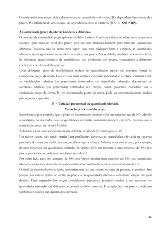 46
Considerando essa reação típica, dizemos que as quantidades ofertadas, QO, dependem diretamente dos
preços, P, estabelecendo uma relação de dependência entre as variáveis QO e P. QO = f(P).
A Elasticidade-preço da oferta: Conceito e Aferição.
O conceito da elasticidade-preço aplica-se também à oferta. Uma curva típica de oferta mostra que uma
alteração para mais no nível dos preços provoca uma alteração também para mais nas quantidades
ofertadas. Todavia, não há razão para supor que, para quaisquer bens e serviços, as quantidades
ofertadas sejam igualmente sensíveis às variações nos preços. Na realidade, também no caso da oferta,
há diferentes graus possíveis de sensibilidade dos produtores aos preços, conduzindo a diferentes
coeficientes de elasticidades-preços.
Esses diferentes graus de sensibilidades podem ser quantificados através do conceito formal de
elasticidade-preço da oferta. Esta, em sua mais simples expressão conceitual, é a relação existente entre
as modificações relativas (ou percentuais) observados nas quantidades ofertadas, decorrentes de
alterações relativas (ou percentuais) verificadas nos preços. Assim, podemos considerar que a
elasticidade-preço da oferta, N, em determinado ponto da curva, pode ser aproximadamente medida
pela seguinte expressão:
N = Variação percentual da quantidade ofertada.
Variação percentual do preço.
Suponhamos, por exemplo, que o preço de determinado produto sofra um aumento real de 30%, devido
a oscilações do mercado; caso as quantidades ofertadas aumentem também em 30%, dizemos que a
elasticidade-preço da oferta é Unitária.
Aplicando a esse caso a expressão acima definida, o valor de N resulta igual a 1,0.
Em outros casos, não sendo possível aos produtores aumentar as quantidades ofertadas na rigorosa
produção do aumento havido nos preços, diz-se que a oferta é Inelástica; seria esse o caso, por exemplo,
de uma expansão das quantidades ofertadas de apenas 15%, em resposta a uma expansão de 30% nos
preços praticados; o coeficiente resultante seria de 0,5.
Por outro lado, caso um aumento de 30% nos preços resultar num aumento de 45% nas quantidades
ofertadas, estaremos diante de uma oferta elástica, cujo coeficiente seria de aproximadamente 1,5.
O sinal da elasticidade-preço da oferta, contrariamente ao que ocorre no caso da procura, é positivo. Isto
porque, em curvas típicas de oferta, os preços e as quantidades ofertadas caminham sempre em igual
direção. Uma expansão dos preços (modificação percentual positiva) conduz a um aumento nas
quantidades ofertadas (modificação percentual também positiva). E as reduções nos preços conduzem
também a reduções nas quantidades ofertadas.
 