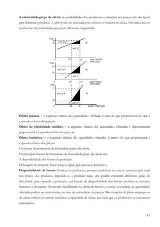 47
A elasticidade-preço da oferta: as sensibilidades dos produtores a variações nos preços não são iguais
para diferentes produtos. A oferta pode ter elasticidade-preço unitária, ser inelástica ou elástica. Em cada caso, os
coeficientes de elasticidade-preço tem diferentes magnitudes.
Oferta elástica = a expansão relativa das quantidades ofertadas é mais do que proporcional do que a
expansão relativa dos preços.
Oferta de elasticidade unitária = a expansão relativa das quantidades ofertadas é rigorosamente
proporcional à expansão relativa dos preços.
Oferta inelástica = a expansão relativa das quantidades ofertadas é menos do que proporcional à
expansão relativa dos preços.
Os fatores determinantes da elasticidade-preço da oferta.
Os principais fatores determinantes da elasticidade-preço da oferta são:
A disponibilidade dos fatores de produção.
Defasagens de resposta. Fator tempo exigido pelo processo produtivo.
Disponibilidade de fatores. Embora os produtores possam sensibilizar-se com as variações para mais
nos preços dos produtos, dispondo-se a produzir mais, eles podem encontrar diferentes graus de
dificuldade para expandir a produção, em função da disponibilidade dos fatores produtivos, naturais,
humanos e de capital. Ocorrendo flexibilidade na oferta de fatores ou então ociosidade, as quantidades
ofertadas podem ser aumentadas, no caso de estimulação via preços. Mas situações de pleno emprego ou
de oferta inflexíveis tornam inelástica a capacidade de oferta, por mais que os produtores se encontrem
estimulados.
 