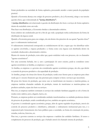 5
foram produzidos na sociedade de forma eqüitativa, procurando atender a maior parcela da população
possível.
Quando a Economia alcança esse estágio do processo produtivo, ela (a Economia), atinge a sua terceira
questão-chave, que é denominada de "justiça distributiva".
A justiça distributiva está relacionada à questão da distribuição dos bens e serviços de forma eqüitativa
dentro da sociedade como um todo.
Para fazer essa distribuição, a Economia obedece a determinados critérios.
Esses critérios são estabelecidos por lei a fim de que toda a população tenha conhecimento da forma de
distribuição da riqueza social.
Quando a Economia passa para esse estágio, ela está dentro dos preceitos da sua quarta "questão-chave"
que é o ordenamento institucional.
O ordenamento institucional corresponde ao estabelecimento de leis e regras que vão identificar todos
os agentes envolvidos, a riqueza produzida e a forma como essa riqueza será distribuída dentro da
sociedade obedecendo a determinados critérios.
Dentro do sistema de produção, resta saber que, quem estabelece todo esse processo, são os chamados
"agentes econômicos".
Em uma economia fechada, isto é, sem a participação do setor externo, pode-se considerar como
agentes econômicos as famílias, as empresas e o governo.
As famílias, as empresas e o governo são considerados agentes econômicos porque, são eles, que detêm
o controle do processo produtivo e da capacidade de produção.
As famílias, porque são donas dos fatores de produção; vende esses fatores para as empresas para obter
renda que é o recurso financeiro que elas precisam para comprar os bens e serviços que necessitam.
De posse dos fatores de produção, que nesse caso se transformam em insumos e matérias-primas, as
empresas também chamadas unidades de produção, tratam de transformar as matérias-primas em
produtos acabados, sejam eles bens ou serviços.
Para isso, as empresas também contratam os serviços das unidades familiares pagando-as sob a forma de
rendas como salários, juros, aluguéis, lucros, etc.
Portanto, as empresas podem ser consideradas unidades transformadoras ou unidades produtoras dentro
do processo de produção, sendo considerada por isso, também um agente econômico.
O governo é considerado agente econômico, porque, além de agente regulador da produção, através do
controle do processo produtivo e distributivo, utilizando o ordenamento institucional para isso, é o
responsável pelo fornecimento dos bens públicos para a sociedade, na forma de construção de pontes,
estradas, rodovias, ferrovias, etc.
Para isso, o governo contrata os serviços das empresas e também das unidades familiares. Aí temos o
complemento do processo de produção, que é fechado através do chamado sistema de produção.
 