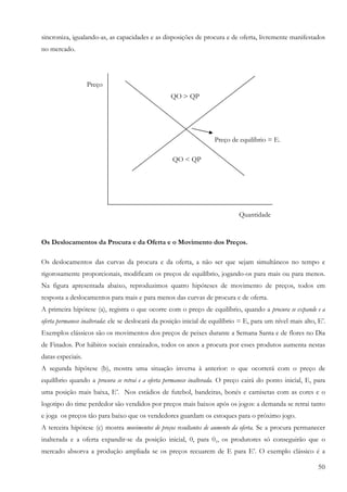 50
sincroniza, igualando-as, as capacidades e as disposições de procura e de oferta, livremente manifestados
no mercado.
Preço
QO > QP
Preço de equilíbrio = E.
QO < QP
Quantidade
Os Deslocamentos da Procura e da Oferta e o Movimento dos Preços.
Os deslocamentos das curvas da procura e da oferta, a não ser que sejam simultâneos no tempo e
rigorosamente proporcionais, modificam os preços de equilíbrio, jogando-os para mais ou para menos.
Na figura apresentada abaixo, reproduzimos quatro hipóteses de movimento de preços, todos em
resposta a deslocamentos para mais e para menos das curvas de procura e de oferta.
A primeira hipótese (a), registra o que ocorre com o preço de equilíbrio, quando a procura se expande e a
oferta permanece inalterada: ele se deslocará da posição inicial de equilíbrio = E, para um nível mais alto, E’.
Exemplos clássicos são os movimentos dos preços de peixes durante a Semana Santa e de flores no Dia
de Finados. Por hábitos sociais enraizados, todos os anos a procura por esses produtos aumenta nestas
datas especiais.
A segunda hipótese (b), mostra uma situação inversa à anterior: o que ocorrerá com o preço de
equilíbrio quando a procura se retrai e a oferta permanece inalterada. O preço cairá do ponto inicial, E, para
uma posição mais baixa, E’. Nos estádios de futebol, bandeiras, bonés e camisetas com as cores e o
logotipo do time perdedor são vendidos por preços mais baixos após os jogos: a demanda se retrai tanto
e joga os preços tão para baixo que os vendedores guardam os estoques para o próximo jogo.
A terceira hipótese (c) mostra movimentos de preços resultantes de aumento da oferta. Se a procura permanecer
inalterada e a oferta expandir-se da posição inicial, 0, para 01, os produtores só conseguirão que o
mercado absorva a produção ampliada se os preços recuarem de E para E’. O exemplo clássico é a
 