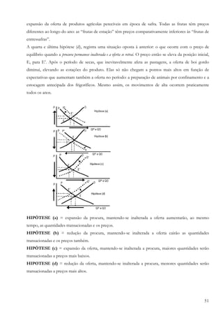 51
expansão da oferta de produtos agrícolas perecíveis em época de safra. Todas as frutas têm preços
diferentes ao longo do ano: as “frutas de estação” têm preços comparativamente inferiores às “frutas de
entressafras”.
A quarta e última hipótese (d), registra uma situação oposta à anterior: o que ocorre com o preço de
equilíbrio quando a procura permanece inalterada e a oferta se retrai. O preço então se eleva da posição inicial,
E, para E’. Após o período de secas, que inevitavelmente afeta as pastagens, a oferta de boi gordo
diminui, elevando as cotações do produto. Elas só não chegam a pontos mais altos em função de
expectativas que aumentam também a oferta no período: a preparação de animais por confinamento e a
estocagem antecipada dos frigoríficos. Mesmo assim, os movimentos de alta ocorrem praticamente
todos os anos.
HIPÓTESE (a) = expansão da procura, mantendo-se inalterada a oferta aumentarão, ao mesmo
tempo, as quantidades transacionadas e os preços.
HIPÓTESE (b) = redução da procura, mantendo-se inalterada a oferta cairão as quantidades
transacionadas e os preços também.
HIPÓTESE (c) = expansão da oferta, mantendo-se inalterada a procura, maiores quantidades serão
transacionadas a preços mais baixos.
HIPOTESE (d) = redução da oferta, mantendo-se inalterada a procura, menores quantidades serão
transacionadas a preços mais altos.
 