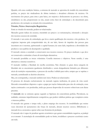 53
Quando, sob estas condições básicas, a estrutura de mercado se aproxima do modelo de concorrência
perfeita, os preços são sinalizadores de última instância e alocadores eficientes de recursos. Os
movimentos dos preços, para cima e para baixo, em resposta e deslocamento na procura e na oferta,
simultâneos ou não, proporcionais ou não, atuam como fator de estimulação e de desestimulo para
produtores e de excitação ou retração dos consumidores.
Virtudes, Vícios e Intervenções Regulatórias.
Entre as virtudes do mercado, podem ser relacionadas:
Mercados geram índices de escassez, transmitidos aos preços e as remunerações, orientando a alocação
dos recursos escassos da sociedade.
O mercado é um centro de estimulação, que leva a maior qualificação dos recursos e dos produtos. As
exigências impostas pela competitividade são, de um lado, fatores de impulsão das pessoas para
investirem em si mesmas, aprimorando o capital humano; de outro lado, impulsiona a diversidade dos
produtos e seus padrões de desempenho e qualidade.
O mercado orienta a sociedade a conservarem seus recursos escassos. Os preços sinalizam o que deve
ser conservado e estimulam a busca de tecnologias alternativas.
O mercado possibilita as trocas voluntárias. Concilia interesses e objetivos. Neste sentido, é uma
alternativa a sistemas coercitivos.
O mercado viabiliza a liberdade de escolha econômica. Não obstante os graus dessa categoria de
liberdade não se encontrarem igualmente distribuídos e serem desigualmente limitados por diferentes
níveis de restrições orçamentárias, o processo de escolha é tolhido para todos, sempre que se suprime o
mercado, centralizando-se decisões alocativas.
Mas, em contrapartida, o mercado também tem vícios. Podem ser relacionados:
O processo de alocação exclusivamente via mercado registra ineficácias, do ponto de vista social.
Havendo consumidores dispostos e aptos a pagar por rações balanceadas para cães de estimação, essas
rações continuarão a ser produzidas, ainda que pessoas desprovidas de recursos sobrevivam com dietas
precárias.
O mercado não se estrutura apenas segundo as hipóteses de concorrência perfeita. Prevalecem, na
realidade, estruturas imperfeitamente competitivas, que podem viabilizar práticas que conspirem contra
o interesse público.
O mercado não garante o tempo todo, o pleno emprego dos recursos. As instabilidades que muitas
vezes decorrem de ajustamentos das forças de mercado, deixam recursos ociosos. Dificilmente o
mercado leva a economia a operar sobre suas fronteiras de produção.
O mercado não é capaz de penalizar agentes econômicos que geram externalidades negativas, ao produzir
ou ao consumir. A acumulação de externalidades pode no limite, inviabilizar o processo econômico como
um todo.
 
