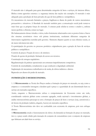 54
O mercado não é adequado para gerar determinadas categorias de bens e serviços, de interesse difuso.
Defesa contra agressões externas e a segurança interna das nações são exemplos. O mercado é mais
adequado para a produção de bens privados do que de bens públicos e semipúblicos.
Os mecanismos do mercado limitados a preços, fragilizam-se diante do poder de outros mecanismos
persuasórios e alocativos. A liberdade de mercado também para a comunicação social pode tornar-se
mais forte que as próprias forças do mercado. A criatura pode rebelar-se contra o criador e, embora
menos perfeita e eficiente, tomar seu lugar.
Do balanceamento dessas virtudes e vícios, todos fortemente relacionados com os pontos fortes e fracos
dos sistemas econômicos vistos sob prisma institucionais, resultaram diferentes categorias de
intervenções regulatórias exercidas pelo governo. Altamente díspares quanto as suas eficácias sociais, as
de maior relevância tem sido:
Co-participação do governo no processo produtivo originalmente para a geração de bens de serviços
públicos e semipúblicos.
Controle de preços. Fixação de tetos e de mínimos.
Fixação de quotas de produção: limitação de acesso aos recursos.
Constituição de estoques reguladores.
Regulamentação de práticas operacionais em estruturas imperfeitamente competitivas.
Controle de externalidades, notadamente as que conduzem a degradação ambiental.
Implantação de mecanismos redistributivos de renda, de efeitos indiretos e diretos.
Repressão aos abusos do poder de mercado.
INTRODUÇÃO À MICROECONOMIA.
1. A Microeconomia ou Teoria dos Preços analisa a formação de preços no mercado, ou seja, como a
empresa e o consumidor interagem e decidem qual o preço e a quantidade de um determinado bem ou
serviço em mercados específicos.
Assim, enquanto a Macroeconomia enfoca o comportamento da Economia como um todo,
considerando variáveis globais como consumo agregado, renda nacional e investimentos globais, a
análise microeconômica preocupa-se com a formação de preços de bens e serviços (soja, automóveis) e
de fatores de produção (salários, aluguéis, 1ucros) em mercados específicos.
A Teoria Microeconômica não deve ser confundida com economia de empresas, pois tem enfoque
distinto.
A Microeconomia estuda o funcionamento da oferta e da demanda na formação do preço no mercado,
isto é, o preço sendo obtido pela interação do conjunto de consumidores com o conjunto de empresas
que fabricam um dado bem ou serviço.
 