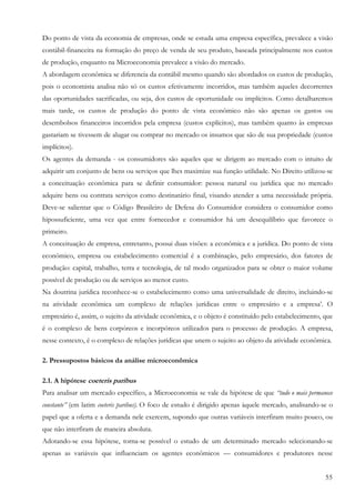 55
Do ponto de vista da economia de empresas, onde se estuda uma empresa específica, prevalece a visão
contábil-financeira na formação do preço de venda de seu produto, baseada principalmente nos custos
de produção, enquanto na Microeconomia prevalece a visão do mercado.
A abordagem econômica se diferencia da contábil mesmo quando são abordados os custos de produção,
pois o economista analisa não só os custos efetivamente incorridos, mas também aqueles decorrentes
das oportunidades sacrificadas, ou seja, dos custos de oportunidade ou implícitos. Como detalharemos
mais tarde, os custos de produção do ponto de vista econômico não são apenas os gastos ou
desembolsos financeiros incorridos pela empresa (custos explícitos), mas também quanto às empresas
gastariam se tivessem de alugar ou comprar no mercado os insumos que são de sua propriedade (custos
implícitos).
Os agentes da demanda - os consumidores são aqueles que se dirigem ao mercado com o intuito de
adquirir um conjunto de bens ou serviços que lhes maximize sua função utilidade. No Direito utilizou-se
a conceituação econômica para se definir consumidor: pessoa natural ou jurídica que no mercado
adquire bens ou contrata serviços como destinatário final, visando atender a uma necessidade própria.
Deve-se salientar que o Código Brasileiro de Defesa do Consumidor considera o consumidor como
hipossuficiente, uma vez que entre fornecedor e consumidor há um desequilíbrio que favorece o
primeiro.
A conceituação de empresa, entretanto, possui duas visões: a econômica e a jurídica. Do ponto de vista
econômico, empresa ou estabelecimento comercial é a combinação, pelo empresário, dos fatores de
produção: capital, trabalho, terra e tecnologia, de tal modo organizados para se obter o maior volume
possível de produção ou de serviços ao menor custo.
Na doutrina jurídica reconhece-se o estabelecimento como uma universalidade de direito, incluindo-se
na atividade econômica um complexo de relações jurídicas entre o empresário e a empresa’. O
empresário é, assim, o sujeito da atividade econômica, e o objeto é constituído pelo estabelecimento, que
é o complexo de bens corpóreos e incorpóreos utilizados para o processo de produção. A empresa,
nesse contexto, é o complexo de relações jurídicas que unem o sujeito ao objeto da atividade econômica.
2. Pressupostos básicos da análise microeconômica
2.1. A hipótese coeteris paribus
Para analisar um mercado específico, a Microeconomia se vale da hipótese de que “tudo o mais permanece
constante” (em latim coeteris paribus). O foco de estudo é dirigido apenas àquele mercado, analisando-se o
papel que a oferta e a demanda nele exercem, supondo que outras variáveis interfiram muito pouco, ou
que não interfiram de maneira absoluta.
Adotando-se essa hipótese, torna-se possível o estudo de um determinado mercado selecionando-se
apenas as variáveis que influenciam os agentes econômicos — consumidores e produtores nesse
 