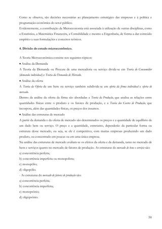 58
Como se observa, são decisões necessárias ao planejamento estratégico das empresas e à política e
programação econômica do setor público.
Evidentemente, a contribuição da Microeconomia está associada à utilização de outras disciplinas, como
a Estatística, a Matemática Financeira, a Contabilidade e mesmo a Engenharia, de forma a dar conteúdo
empírico a suas formulações e conceitos teóricos.
4. Divisão do estudo microeconômico.
A Teoria Microeconômica consiste nos seguintes tópicos:
• Análise da Demanda
A Teoria da Demanda ou Procura de uma mercadoria ou serviço divide-se em Teoria do Consumidor
(demanda individual) e Teoria da Demanda de Mercado.
• Análise da oferta
A Teoria da Oferta de um bem ou serviço também subdivide-se em oferta da firma individual e oferta de
mercado.
Dentro da análise da oferta da firma são abordadas a Teoria da Produção, que analisa as relações entre
quantidades físicas entre o produto e os fatores de produção, e a Teoria dos Custos de Produção, que
incorpora, além das quantidades físicas, os preços dos insumos.
• Análise das estruturas de mercado
A partir da demanda e da oferta de mercado são determinados os preços e a quantidade de equilíbrio de
um dado bem ou serviço. O preço e a quantidade, entretanto, dependerão da particular forma ou
estrutura desse mercado, ou seja, se ele é competitivo, com muitas empresas produzindo um dado
produto, ou concentrado em poucas ou em uma única empresa.
Na análise das estruturas de mercado avaliam-se os efeitos da oferta e da demanda, tanto no mercado de
bens e serviços quanto no mercado de fatores de produção. As estruturas do mercado de bens e serviços são:
a) concorrência perfeita;
b) concorrência imperfeita ou monopolista;
c) monopólio;
d) oligopólio.
- As estruturas do mercado de fatores de produção são:
a) concorrência perfeita;
b) concorrência imperfeita;
e) monopsônio;
d) oligopsônio.
 