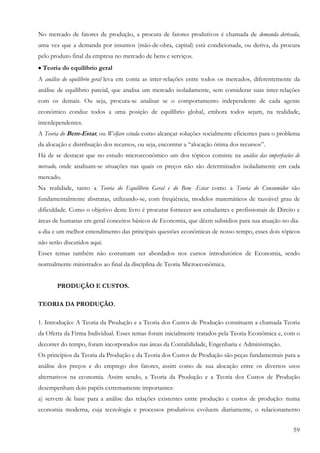 59
No mercado de fatores de produção, a procura de fatores produtivos é chamada de demanda derivada,
uma vez que a demanda por insumos (mão-de-obra, capital) está condicionada, ou deriva, da procura
pelo produto final da empresa no mercado de bens e serviços.
•••• Teoria do equilíbrio geral
A análise do equilíbrio geral leva em conta as inter-relações entre todos os mercados, diferentemente da
análise de equilíbrio parcial, que analisa um mercado isoladamente, sem considerar suas inter-relações
com os demais. Ou seja, procura-se analisar se o comportamento independente de cada agente
econômico conduz todos a uma posição de equilíbrio global, embora todos sejam, na realidade,
interdependentes.
A Teoria do Bem-Estar, ou Welfare estuda como alcançar soluções socialmente eficientes para o problema
da alocação e distribuição dos recursos, ou seja, encontrar a “alocação ótima dos recursos”.
Há de se destacar que no estudo microeconômico um dos tópicos consiste na análise das imperfeições de
mercado, onde analisam-se situações nas quais os preços não são determinados isoladamente em cada
mercado.
Na realidade, tanto a Teoria do Equilíbrio Geral e do Bem -Estar como a Teoria do Consumidor são
fundamentalmente abstratas, utilizando-se, com freqüência, modelos matemáticos de razoável grau de
dificuldade. Como o objetivo deste livro é procurar fornecer aos estudantes e profissionais de Direito e
áreas de humanas em geral conceitos básicos de Economia, que dêem subsídios para sua atuação no dia-
a-dia e um melhor entendimento das principais questões econômicas de nosso tempo, esses dois tópicos
não serão discutidos aqui.
Esses temas também não costumam ser abordados nos cursos introdutórios de Economia, sendo
normalmente ministrados ao final da disciplina de Teoria Microeconômica.
PRODUÇÃO E CUSTOS.
TEORIA DA PRODUÇÃO.
1. Introdução: A Teoria da Produção e a Teoria dos Custos de Produção constituem a chamada Teoria
da Oferta da Firma Individual. Esses temas foram inicialmente tratados pela Teoria Econômica e, com o
decorrer do tempo, foram incorporados nas áreas da Contabilidade, Engenharia e Administração.
Os princípios da Teoria da Produção e da Teoria dos Custos de Produção são peças fundamentais para a
análise dos preços e do emprego dos fatores, assim como de sua alocação entre os diversos usos
alternativos na economia. Assim sendo, a Teoria da Produção e a Teoria dos Custos de Produção
desempenham dois papéis extremamente importantes:
a) servem de base para a análise das relações existentes entre produção e custos de produção: numa
economia moderna, cuja tecnologia e processos produtivos evoluem diariamente, o relacionamento
 