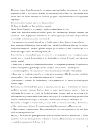6
Dentro do sistema de produção, quando empregamos, além das famílias, das empresas e do governo,
empregamos ainda o setor externo, teremos um sistema econômico aberto, se caracterizando dessa
forma, como um sistema completo, em virtude de que passa a englobar as atividades de exportação e
importação.
Esse sistema é movimentado através dos chamados fluxos.
Os fluxos são divididos em fluxo real e fluxo nominal.
Temos fluxo real, quando há na economia a movimentação de bens e serviços.
Temos fluxo nominal no sistema econômico, quando há a movimentação do capital financeiro, que
ocorre sob a forma de pagamento pela utilização dos fatores de produção, dos bens e serviços utilizados
e consumidos no sistema econômico como um todo.
Esse pagamento ocorre através da renda que as famílias recebem dentro do processo de produção.
Essas rendas são divididas sob a forma de: salário que é a renda do trabalhador; o juro que é a renda do
banqueiro; o lucro que é a renda do capitalista; o aluguel que é a renda do locador, os royalties que são as
rendas obtidas pela locação das marcas e patentes, etc.
E por isso que se costuma afirmar que a Economia não se preocupa apenas com a produção em si, mas
também com o controle dessa produção e sua distribuição no sistema, de maneira que haja menor
injustiça possível.
A forma como as produções dos bens são distribuídas e alocadas podem gerar fatores de desajustes no
sistema, como a pobreza, por exemplo, que traz consigo, a fome, a miséria, a prostituição etc.
Ao contrário da pobreza estão a riqueza e o bem estar que são desejos almejados pela sociedade.
A Economia, em virtude disso, também se preocupa com esses fatores. Daí dizermos que, o trinômio:
riqueza, pobreza e bem estar também são preocupações da Economia.
Aparentemente a descrição do funcionamento e do comportamento do sistema econômico parece
bastante simples.
Entretanto, essa simplicidade fica apenas na aparência, uma vez que, as mobilizações dos recursos
produtivas envolvem interesses diversos, dentre os quais: questionamentos quanto a forma da
distribuição dos recursos, a extensão da distribuição desses recursos, quais os agentes que serão
melhores contemplados com a distribuição dos recursos, o grau de beneficio de cada agente envolvido e
também o nível de riqueza desejada na Economia, a maneira como essa riqueza será atingida, etc.
Procurando contemplar ao máximo todos, ou quase todos os interesses envolvidos, a Economia se
dividiu em dois campos distintos de observação, que são a Macroeconomia e a Microeconomia.
A Macroeconomia procura estudar a Economia como um todo, seu comportamento de uma forma
geral; seu desempenho total, etc.
Ou seja, a Economia está preocupada com o todo do sistema econômico. Supondo que o sistema
econômico fosse uma floresta, conforme costumamos observar, a Macroeconomia está preocupada com
o estudo do comportamento da floresta em si.
 