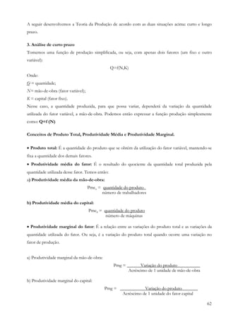 62
A seguir desenvolvemos a Teoria da Produção de acordo com as duas situações acima: curto e longo
prazo.
3. Análise de curto prazo
Tomemos uma função de produção simplificada, ou seja, com apenas dois fatores (um fixo e outro
variável):
Q=f(N,K)
Onde:
Q = quantidade;
N= mão-de-obra (fator variável);
K = capital (fator fixo).
Nesse caso, a quantidade produzida, para que possa variar, dependerá da variação da quantidade
utilizada do fator variável, a mão-de-obra. Podemos então expressar a função produção simplesmente
como: Q=f (N)
Conceitos de Produto Total, Produtividade Média e Produtividade Marginal.
• Produto total: É a quantidade do produto que se obtém da utilização do fator variável, mantendo-se
fixa a quantidade dos demais fatores.
• Produtividade média do fator: É o resultado do quociente da quantidade total produzida pela
quantidade utilizada desse fator. Temos então:
a) Produtividade média da mão-de-obra:
Pmen = quantidade do produto_
número de trabalhadores
b) Produtividade média do capital:
Pmek = quantidade do produto
número de máquinas
• Produtividade marginal do fator: É a relação entre as variações do produto total e as variações da
quantidade utilizada do fator. Ou seja, é a variação do produto total quando ocorre uma variação no
fator de produção.
a) Produtividade marginal da mão-de-obra:
Pmg = ______Variação do produto__________
Acréscimo de 1 unidade de mão-de-obra
b) Produtividade marginal do capital:
Pmg = __ Variação do produto_______
Acréscimo de 1 unidade do fator capital
 