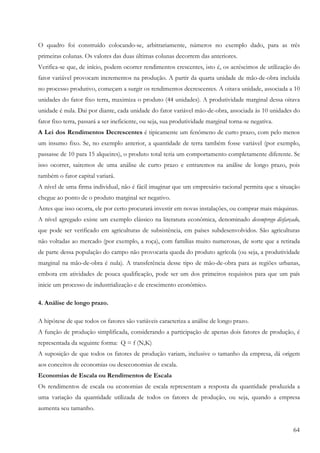 64
O quadro foi construído colocando-se, arbitrariamente, números no exemplo dado, para as três
primeiras colunas. Os valores das duas últimas colunas decorrem das anteriores.
Verifica-se que, de início, podem ocorrer rendimentos crescentes, isto é, os acréscimos de utilização do
fator variável provocam incrementos na produção. A partir da quarta unidade de mão-de-obra incluída
no processo produtivo, começam a surgir os rendimentos decrescentes. A oitava unidade, associada a 10
unidades do fator fixo terra, maximiza o produto (44 unidades). A produtividade marginal dessa oitava
unidade é nula. Dai por diante, cada unidade do fator variável mão-de-obra, associada às 10 unidades do
fator fixo terra, passará a ser ineficiente, ou seja, sua produtividade marginal torna-se negativa.
A Lei dos Rendimentos Decrescentes é tipicamente um fenômeno de curto prazo, com pelo menos
um insumo fixo. Se, no exemplo anterior, a quantidade de terra também fosse variável (por exemplo,
passasse de 10 para 15 alqueires), o produto total teria um comportamento completamente diferente. Se
isso ocorrer, sairemos de uma análise de curto prazo e entraremos na análise de longo prazo, pois
também o fator capital variará.
A nível de uma firma individual, não é fácil imaginar que um empresário racional permita que a situação
chegue ao ponto de o produto marginal ser negativo.
Antes que isso ocorra, ele por certo procurará investir em novas instalações, ou comprar mais máquinas.
A nível agregado existe um exemplo clássico na literatura econômica, denominado desemprego disfarçado,
que pode ser verificado em agriculturas de subsistência, em países subdesenvolvidos. São agriculturas
não voltadas ao mercado (por exemplo, a roça), com famílias muito numerosas, de sorte que a retirada
de parte dessa população do campo não provocaria queda do produto agrícola (ou seja, a produtividade
marginal na mão-de-obra é nula). A transferência desse tipo de mão-de-obra para as regiões urbanas,
embora em atividades de pouca qualificação, pode ser um dos primeiros requisitos para que um país
inicie um processo de industrialização e de crescimento econômico.
4. Análise de longo prazo.
A hipótese de que todos os fatores são variáveis caracteriza a análise de longo prazo.
A função de produção simplificada, considerando a participação de apenas dois fatores de produção, é
representada da seguinte forma: Q = f (N,K)
A suposição de que todos os fatores de produção variam, inclusive o tamanho da empresa, dá origem
aos conceitos de economias ou deseconomias de escala.
Economias de Escala ou Rendimentos de Escala
Os rendimentos de escala ou economias de escala representam a resposta da quantidade produzida a
uma variação da quantidade utilizada de todos os fatores de produção, ou seja, quando a empresa
aumenta seu tamanho.
 