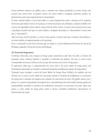 69
Como podemos observar no gráfico, com o aumento do volume produzido, os custos totais, com
exceção dos custos fixos, só podem crescer. Os custos médio e marginal, entretanto, podem ser
decrescentes numa certa etapa do processo de produção.
O custo variável médio, o custo total médio e o custo marginal têm todos o formato em U: primeiro
decrescem, para depois crescer. Isso porque, no início do processo de produção, a empresa trabalha com
reservas de capacidade (muito capital e pouca mão-de-obra). Assim, os custos totais crescem menos que
a produção, fazendo com que os custos médios e marginais decresçam (o “denominador” cresce mais
que o “numerador”).
Após um certo nível de produto, os custos totais passam a crescer mais que o aumento da produção, e
os custos médios e marginais passam a ser crescentes.
Essa é a chamada Lei dos Custos Crescentes, que no fundo é a Lei dos Rendimentos Decrescentes, da Teoria da
Produção, aplicada à Teoria dos Custos da Produção.
2.2. Custos de longo prazo.
Conforme observado, uma situação de longo prazo caracteriza-se pelo fato de todos os fatores de
produção serem variáveis, inclusive o tamanho ou dimensão da empresa. Ou seja, os custos totais
correspondem aos custos variáveis, uma vez que não existem custos fixos a longo prazo.
É importante saber que o comportamento do custo total e do custo médio de longo prazo está
intimamente relacionado ao tamanho ou dimensão da planta escolhida para operar em longo prazo.
Tomando como exemplo a curva de Custo Médio de Longo Prazo (CMeL), ela também terá um
formato em U, como o custo médio de curto prazo, devido à existência de rendimentos ou economias
de escala, pois o tamanho da empresa está variando em cada ponto da curva. No gráfico abaixo, até o
ponto A, o aumento da produção da empresa leva a uma diminuição do custo médio (existem ganhos de
produtividade), revelando a existência de rendimentos crescentes ou economias de escala. Após esse
ponto, o custo médio de longo prazo tende a crescer, revelando rendimentos decrescentes ou
deseconomias de escala.
 