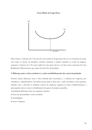 70
Custo Médio de Longo Prazo
Dessa forma, o formato em U da curva de custo médio de longo prazo deve-se às economias de escala,
com todos os fatores de produção variando, incluindo o próprio tamanho ou escala da empresa,
enquanto o formato em U do custo médio de curto prazo deve-se à lei dos custos crescentes (Lei dos
Rendimentos Decrescentes), que supõe um fator fixo de produção.
3. Diferença entre a visão econômica e a visão contábil-financeira dos custos de produção.
Existem muitas diferenças entre a ótica utilizada pelo economista e a utilizada nas empresas, por
contadores e administradores. Em linhas gerais, pode-se dizer que a visão econômica é mais genérica,
olhando mais o mercado (o ambiente externo da empresa), enquanto na ótica contábil-financeira a
preocupação centra-se mais no detalhamento dos gastos da empresa específica.
As principais diferenças estão nos seguintes conceitos:
• custos de oportunidade e custos contábeis
• externalidades
• custos e despesas.
 