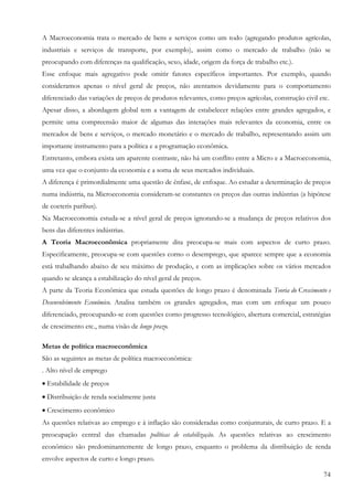 74
A Macroeconomia trata o mercado de bens e serviços como um todo (agregando produtos agrícolas,
industriais e serviços de transporte, por exemplo), assim como o mercado de trabalho (não se
preocupando com diferenças na qualificação, sexo, idade, origem da força de trabalho etc.).
Esse enfoque mais agregativo pode omitir fatores específicos importantes. Por exemplo, quando
consideramos apenas o nível geral de preços, não atentamos devidamente para o comportamento
diferenciado das variações de preços de produtos relevantes, como preços agrícolas, construção civil etc.
Apesar disso, a abordagem global tem a vantagem de estabelecer relações entre grandes agregados, e
permite uma compreensão maior de algumas das interações mais relevantes da economia, entre os
mercados de bens e serviços, o mercado monetário e o mercado de trabalho, representando assim um
importante instrumento para a política e a programação econômica.
Entretanto, embora exista um aparente contraste, não há um conflito entre a Micro e a Macroeconomia,
uma vez que o conjunto da economia e a soma de seus mercados individuais.
A diferença é primordialmente uma questão de ênfase, de enfoque. Ao estudar a determinação de preços
numa indústria, na Microeconomia consideram-se constantes os preços das outras indústrias (a hipótese
de coeteris paribus).
Na Macroeconomia estuda-se a nível geral de preços ignorando-se a mudança de preços relativos dos
bens das diferentes indústrias.
A Teoria Macroeconômica propriamente dita preocupa-se mais com aspectos de curto prazo.
Especificamente, preocupa-se com questões corno o desemprego, que aparece sempre que a economia
está trabalhando abaixo de seu máximo de produção, e com as implicações sobre os vários mercados
quando se alcança a estabilização do nível geral de preços.
A parte da Teoria Econômica que estuda questões de longo prazo é denominada Teoria do Crescimento e
Desenvolvimento Econômico. Analisa também os grandes agregados, mas com um enfoque um pouco
diferenciado, preocupando-se com questões corno progresso tecnológico, abertura comercial, estratégias
de crescimento etc., numa visão de longo prazo.
Metas de política macroeconômica
São as seguintes as metas de política macroeconômica:
. Alto nível de emprego
• Estabilidade de preços
• Distribuição de renda socialmente justa
• Crescimento econômico
As questões relativas ao emprego e à inflação são consideradas como conjunturais, de curto prazo. E a
preocupação central das chamadas políticas de estabilização. As questões relativas ao crescimento
econômico são predominantemente de longo prazo, enquanto o problema da distribuição de renda
envolve aspectos de curto e longo prazo.
 