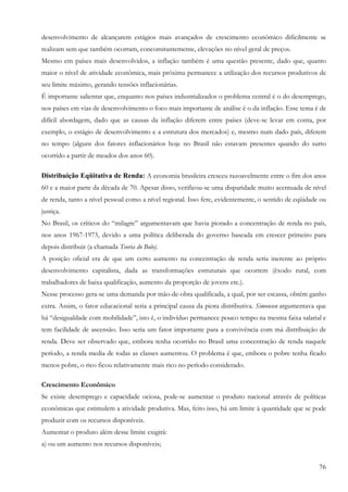 76
desenvolvimento de alcançarem estágios mais avançados de crescimento econômico dificilmente se
realizam sem que também ocorram, concomitantemente, elevações no nível geral de preços.
Mesmo em países mais desenvolvidos, a inflação também é uma questão presente, dado que, quanto
maior o nível de atividade econômica, mais próxima permanece a utilização dos recursos produtivos de
seu limite máximo, gerando tensões inflacionárias.
É importante salientar que, enquanto nos países industrializados o problema central é o do desemprego,
nos países em vias de desenvolvimento o foco mais importante de análise é o da inflação. Esse tema é de
difícil abordagem, dado que as causas da inflação diferem entre países (deve-se levar em conta, por
exemplo, o estágio de desenvolvimento e a estrutura dos mercados) e, mesmo num dado país, diferem
no tempo (alguns dos fatores inflacionários hoje no Brasil não estavam presentes quando do surto
ocorrido a partir de meados dos anos 60).
Distribuição Eqüitativa de Renda: A economia brasileira cresceu razoavelmente entre o fim dos anos
60 e a maior parte da década de 70. Apesar disso, verificou-se uma disparidade muito acentuada de nível
de renda, tanto a nível pessoal como a nível regional. Isso fere, evidentemente, o sentido de eqüidade ou
justiça.
No Brasil, os críticos do “milagre” argumentavam que havia piorado a concentração de renda no país,
nos anos 1967-1973, devido a uma política deliberada do governo baseada em crescer primeiro para
depois distribuir (a chamada Teoria do Bolo).
A posição oficial era de que um certo aumento na concentração de renda seria inerente ao próprio
desenvolvimento capitalista, dada as transformações estruturais que ocorrem (êxodo rural, com
trabalhadores de baixa qualificação, aumento da proporção de jovens etc.).
Nesse processo gera-se uma demanda por mão-de-obra qualificada, a qual, por ser escassa, obtém ganho
extra. Assim, o fator educacional seria a principal causa da piora distributiva. Simonsen argumentava que
há “desigualdade com mobilidade”, isto é, o indivíduo permanece pouco tempo na mesma faixa salarial e
tem facilidade de ascensão. Isso seria um fator importante para a convivência com má distribuição de
renda. Deve ser observado que, embora tenha ocorrido no Brasil uma concentração de renda naquele
período, a renda media de todas as classes aumentou. O problema é que, embora o pobre tenha ficado
menos pobre, o rico ficou relativamente mais rico no período considerado.
Crescimento Econômico
Se existe desemprego e capacidade ociosa, pode-se aumentar o produto nacional através de políticas
econômicas que estimulem a atividade produtiva. Mas, feito isso, há um limite à quantidade que se pode
produzir com os recursos disponíveis.
Aumentar o produto além desse limite exigirá:
a) ou um aumento nos recursos disponíveis;
 
