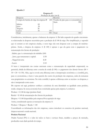 86
Quadro 3
Empresa C:
Produção de pães (em $)
Despesas Receitas
Compra de farinha de trigo da empresa B 245
Salários 60
Juros 20
Aluguéis 30
Lucros 35 145
Vendas de pães para os consumidores
finais 390
Total 390 Total 390
Consideremos, inicialmente, apenas o balancete da empresa A. Do lado esquerdo do quadro encontram-
se relacionadas às despesas necessárias para a produção de $ 140 de trigo. Por simplificação, e supondo
que só existam as três empresas citadas, o setor trigo não tem despesas com a compra de matérias-
primas. Assim, a despesa da empresa A ($ 140) é apenas o que ela gasta com o pagamento ou
remuneração dos fatores de produção:
. Salário, que é a remuneração do trabalho: $ 80
. Juros, que remuneram o capital: $ 30
. Aluguel da terra: $ 20
. Lucro: $ 10
O lucro é interpretado nas contas nacionais como a remuneração da capacidade empresarial, ou
gerencial, obtida da diferença entre a receita da venda ($ 140) e o pagamento dos demais fatores (80 +
30 + 20 = $ 130). Aliás, aqui se revela uma diferença entre a interpretação econômica e a contábil, pois,
para os economistas, o lucro é uma parcela dos custos de produção das empresas, onda ela remunera
seus proprietários ou acionistas. Na visão contábil, é apenas a diferença entre as receitas e as despesas, e
não é interpretado como custo.
Do exposto até aqui, podemos verificar a existência de uma identidade ou igualdade entre produto,
renda e despesa. Se nossa economia fosse constituída apenas pela empresa A, teríamos:
Produto = $ 140 de trigo (produto final)
Renda = $ 140 de remuneração dos fatores de produção
Despesa = $ 140 despendidas pela empresa B na aquisição do trigo
Assim, considerando apenas as transações da empresa A:
Produto = Despesa = Renda = 140
Consolidando as informações das três empresas, vamos introduzir os conceitos de produto nacional,
despesa nacional e renda nacional.
Produto Nacional
Produto Nacional (PN) é o valor de todos os bens e serviços finais, medidos a preços de mercado,
produzidos num dado período de tempo.
 