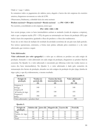 88
Onde w = wages = salário.
Se somarmos todos os pagamentos de salários, juros, aluguéis e lucros das três empresas do exercício
anterior, chegaremos novamente ao valor de $ 390.
Observamos, finalmente, a identidade básica das contas nacionais:
Produto nacional = Despesa nacional = Renda nacional ou: PN = DN = RN
No exercício, consolidando as três empresas, temos que:
PN = DN = RN = 390
Isso ocorre porque, como os bens intermediários acabam se anulando (venda de empresa a empresa),
tudo o que a empresa recebe (PN = DN), ela gasta na remuneração aos fatores de produção (RN), que
inclui o lucro dos empresários, igualando o fluxo do produto e o fluxo dos rendimentos.
Essas são as três óticas de medição do resultado da atividade econômica de um país num dado período.
Em termos operacionais, entretanto, a forma mais prática utilizada pelos estatísticos é a do valor
adicionado, que veremos a seguir.
Valor Adicionado:
Valor adicionado (ou valor agregado) é o valor que se adiciona ao produto em cada estágio de
produção. Somando o valor adicionado em cada estágio de produção, chegaremos ao produto final da
economia. No Quadro 4, o valor adicionado é encontrado por diferença (valor das vendas menos os
custos dos bens intermediários). No Quadro 5, o valor adicionado é dado pelo somatório da
remuneração dos fatores de produção, alocados nos três estágios da produção do pão (trigo, farinha de
trigo e pão), o que dá, evidentemente, o mesmo resultado.
Quadro 4.
Estágio de
produção
Vendas no
período ($)
(1)
Custos dos bens
intermediários ($)
(2)
Valor adicionado
($)
(1) – (2)
Empresa A
• Trigo
Empresa B
• Farinha de trigo
Empresa C
• Pão
140
245
390
0
140
245
140
105
145
Valor adicionado = produto final 390
Quadro 5.
Estágio de
produção
Salários ($) Juros (S) Aluguéis ($) Lucros ($) Total ($)
Trigo
Farinha de trigo
Pão
80
50
60
30
10
20
20
15
30
10
30
35
140
105
145
Total 190 60 65 75 390
 