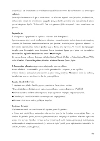 90
caracterizado um investimento no sentido macroeconômico (a compra do equipamento, não a transação
na Bolsa).
Uma segunda observação é que o investimento em ativos de segunda mão (máquinas, equipamentos,
imóveis) não entram no investimento agregado, pois, no fundo, constitui uma transferência de ativos
que se compensa: alguém “desinvestiu”. Esse bem, portanto, já foi computado como investimento no
passado.
Depreciação
É o desgaste do equipamento de capital da economia num dado período.
Sabemos que, no processo de produção, as máquinas e os equipamentos sofrem desgastes, tornando-se
obsoletos, de forma que precisam ser repostos, para garantir a manutenção da capacidade produtiva. A
depreciação é justamente a parte do produto que se destina a tal reposição. O conceito de depreciação
introduz uma diferenciação entre investimento bruto e investimento líquido, que é dada pela depreciação:
Investimento líquido = Investimento bruto - Depreciação
Da mesma forma, podemos distinguir o Produto Nacional Líquido (PNL) e o Produto Nacional Bruto (PNB),
assim: Produto Nacional Líquido = Produto Nacional Bruto - Depreciação.
4. Economia a três setores: agregados relacionados ao setor público.
Vamos adicionar a nosso modelo, que continha apenas famílias e empresas, o setor público.
O setor público é considerado em suas três esferas: União, Estados e Municípios. Com sua inclusão,
introduzimos os conceitos de receita fiscal e gastos públicos.
Receita Fiscal do Governo
A receita ou arrecadação fiscal do governo constitui-se das seguintes receitas:
• Impostos indiretos: Incidem sobre transações com bens e serviços. Exemplos: IPI, ICMS
• Impostos diretos: Incidem sobre as pessoas físicas e jurídicas. Exemplo: Imposto de Renda.
• Contribuições Previdência Social (de empregados e empregadores).
• Outras receitas (taxas, multas, pedágios, aluguéis).
Gastos do Governo
Nas contas nacionais são considerados três tipos de gastos do governo:
• Gastos dos ministérios e autarquias, cujas receitas provêm de dotações orçamentárias. Como os
serviços do governo (justiça, educação, planejamento) não têm preço de venda de mercado, o produto
gerado pelo governo é medido por suas despesas correntes ou de custeio (salários, compras de materiais para
a manutenção da máquina administrativa) e despesas de capital (aquisição de equipamentos, construção de
estradas, hospitais, escolas, prisões).
 