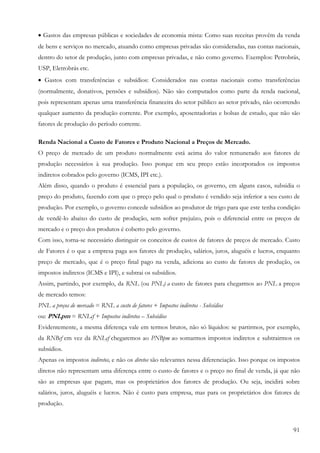 91
• Gastos das empresas públicas e sociedades de economia mista: Como suas receitas provêm da venda
de bens e serviços no mercado, atuando como empresas privadas são consideradas, nas contas nacionais,
dentro do setor de produção, junto com empresas privadas, e não como governo. Exemplos: Petrobrás,
USP, Eletrobrás etc.
• Gastos com transferências e subsídios: Considerados nas contas nacionais como transferências
(normalmente, donativos, pensões e subsídios). Não são computados como parte da renda nacional,
pois representam apenas urna transferência financeira do setor público ao setor privado, não ocorrendo
qualquer aumento da produção corrente. Por exemplo, aposentadorias e bolsas de estudo, que não são
fatores de produção do período corrente.
Renda Nacional a Custo de Fatores e Produto Nacional a Preços de Mercado.
O preço de mercado de um produto normalmente está acima do valor remunerado aos fatores de
produção necessários à sua produção. Isso porque em seu preço estão incorporados os impostos
indiretos cobrados pelo governo (ICMS, IPI etc.).
Além disso, quando o produto é essencial para a população, os governo, cm alguns casos, subsidia o
preço do produto, fazendo com que o preço pelo qual o produto é vendido seja inferior a seu custo de
produção. Por exemplo, o governo concede subsídios ao produtor de trigo para que este tenha condição
de vendê-lo abaixo do custo de produção, sem sofrer prejuízo, pois o diferencial entre os preços de
mercado e o preço dos produtos é coberto pelo governo.
Com isso, torna-se necessário distinguir os conceitos de custos de fatores de preços de mercado. Custo
de Fatores é o que a empresa paga aos fatores de produção, salários, juros, aluguéis e lucros, enquanto
preço de mercado, que é o preço final pago na venda, adiciona ao custo de fatores de produção, os
impostos indiretos (ICMS e IPI), e subtrai os subsídios.
Assim, partindo, por exemplo, da RNL (ou PNL) a custo de fatores para chegarmos ao PNL a preços
de mercado temos:
PNL a preços de mercado = RNL a custo de fatores + Impostos indiretos - Subsídios
ou: PNLpm = RNLcf + Impostos indiretos – Subsídios
Evidentemente, a mesma diferença vale em termos brutos, não só líquidos: se partirmos, por exemplo,
da RNBcf em vez da RNLcf chegaremos ao PNBpm ao somarmos impostos indiretos e subtrairmos os
subsídios.
Apenas os impostos indiretos, e não os diretos são relevantes nessa diferenciação. Isso porque os impostos
diretos não representam uma diferença entre o custo de fatores e o preço no final de venda, já que não
são as empresas que pagam, mas os proprietários dos fatores de produção. Ou seja, incidirá sobre
salários, juros, aluguéis e lucros. Não é custo para empresa, mas para os proprietários dos fatores de
produção.
 