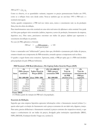94
PIB real 95 = £ p93
q95
Como se observa, só as quantidades variaram, enquanto os preços permaneceram fixados em 1993,
como se a inflação fosse zero desde então. Nota-se também que no ano-base 1993 o PIB real e o
nominal eram iguais.
Assim, quando comparamos o PIB real nos vários anos, temos o crescimento real, ou da produção
física, livre do efeito da inflação.
Para transformarmos uma série nominal em uma série real temos de deflacionar a série nominal. Isso pode
ser feito para qualquer série monetária (salários, impostos, custos de produção, faturamento da empresa,
depósitos etc.). Para tanto, precisamos encontrar um índice de preços (deflator) que represente o
crescimento da inflação no período.
No caso do PIB, aplicamos a fórmula:
PIB real = ___PIB nominal _ x 100
Índice geral de preços
Como o numerador está “inflacionado”, parece claro que, dividindo-o justamente pelo índice de preços,
estamos tirando esse componente do PIB monetário, restando apenas a componente real ou física.
O quadro a seguir ilustra esses conceitos. Apresenta, ainda, o PIB per capita, que é o PIB total dividido
pela população do país (PIB por habitante).
PIB Nominal e PIB Real (Absolutas e Per Capita), Índice Geral de Preços (IGP)
Anos
(1)
PIB a preços
correntes
R$ 1.000.000
(2)
Índice Geral de
Preços (IGP)
(base 1990= 100)
(3)= (1) x100/(2)
PIB a preços
constantes 1990
R$ 1.000.000
(4)
Taxa de
crescimento
do PIB
absoluto (%)
(5)
Taxa de
crescimento do
PIB per
capita(*)
1990
1991
1992
1993
1994
1995
10,9
57,1
620,2
14.039,4
355.566,8
620.366,1
100
523
5726
124.390
2.979.021
4.986.881
10,9
10,9
10,8
11,3
11,9
12,4
- 4,3
0,3
- 0,8
4,2
5,8
4,2
-5,9
-1,3
-2,3
2,7
4,3
2,7
Fonte: IBGE
(*) Obtida a partir da variação do PIB real e da população.
Exercício de Deflação.
Suponha que uma empresa hipotética apresente informações sobre o faturamento mensal (coluna 1) e
queria saber qual a evolução do faturamento real a preços constantes de um dado mês, digamos, março.
Para tanto, precisa deflacionar o faturamento nominal (a preços correntes dos respectivos meses), o que
requer o conhecimento de um índice de preços, divulgado pelas instituições especializadas (IBGE,
FIPE, DIEESE, Fundação Getúlio Vargas etc.) (coluna 2).
 