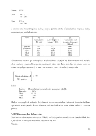 96
Março 100,0
Abril 105 : x
103 : 100
Maio 108 : x
103 : 100
e obtemos uma nova série para o índice, o que no permite calcular o faturamento a preços de março,
como mostrado na tabela a seguir:
Meses (1)
Faturamento
(R$ mil)
(2)
Índice de preços
(março = 100)
(3)
Faturamento real
(a preços de março)
(R$ mil)
Janeiro
Fevereiro
Março
Abril
Maio
500
508
600
630
660
97,1
99,0
100,0
101,9
104,9
514,9
513,1
600,0
618,3
629,2
É interessante observar que a alteração do mês-base afeta o valor (em R$) do faturamento real, mas não
afeta a variação percentual (ou taxa de crescimento) mês a mês. Tanto com base em janeiro como em
março (ou qualquer outro mês), as taxas entre um mês e outro, calculadas pela expressão:
Mês de referência – 1 x 100
Mês anterior
Serão:
Janeiro Desconhecida (o exemplo não apresenta o mês 12)
Fevereiro - 0,4%
Março 16,9%
Abril 3,0%
Maio 1,8%
Dada a necessidade de utilização de índices de preços, para atualizar valores de demandas jurídicas,
apresentamos no Apêndice B uma discussão mais detalhada sobre esses índices, incluindo exemplos
práticos.
7. O PIB como medida do bem-estar.
Muitos economistas argumentam que o PIB não mede adequadamente o bem-estar da coletividade, isto
é, não reflete as condições econômicas e sociais de um país.
Ou seja:
 