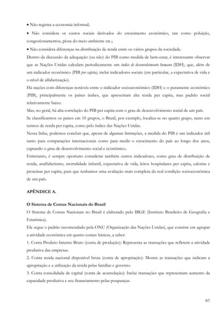 97
• Não registra a economia informal;
• Não considera os custos sociais derivados do crescimento econômico, tais como poluição,
congestionamentos, piora do meio ambiente etc.;
• Não considera diferenças na distribuição de renda entre os vários grupos da sociedade.
Dentro da discussão da adequação (ou não) do PIB como medida de bem-estar, é interessante observar
que as Nações Unidas calculam periodicamente um índice de desenvolvimento humano (IDH), que, além de
um indicador econômico (PIB per capita), inclui indicadores sociais (em particular, a expectativa de vida e
o nível de alfabetização).
Há nações com diferenças notáveis entre o indicador socioeconômico (IDH) e o puramente econômico
(PIB), principalmente os países árabes, que apresentam alta renda per capita, mas padrão social
relativamente baixo.
Mas, no geral, há alta correlação do PIB per capita com o grau de desenvolvimento social de um país.
Se classificarmos os países em 10 grupos, o Brasil, por exemplo, localiza-se no quarto grupo, tanto em
termos de renda per capita, como pelo índice das Nações Unidas.
Nessa linha, podemos concluir que, apesar de algumas limitações, a medida do PIB é um indicador útil
tanto para comparações internacionais como para medir o crescimento do país ao longo dos anos,
captando o grau de desenvolvimento social e econômico.
Entretanto, é sempre oportuno considerar também outros indicadores, como grau de distribuição de
renda, analfabetismo, mortalidade infantil, expectativa de vida, leitos hospitalares per capita, calorias e
proteínas per capita, para que tenhamos uma avaliação mais completa da real condição socioeconômica
de um país.
APÊNDICE A.
O Sistema de Contas Nacionais do Brasil
O Sistema de Contas Nacionais no Brasil é elaborado pelo IBGE (Instituto Brasileiro de Geografia e
Estatística).
Ele segue o padrão recomendado pela ONU (Organização das Nações Unidas), que consiste em agrupar
a atividade econômica em quatro contas básicas, a saber:
1. Conta Produto Interno Bruto (conta de produção): Representa as transações que refletem a atividade
produtiva das empresas.
2. Conta renda nacional disponível bruta (conta de apropriação): Mostra as transações que indicam a
apropriação e a utilização da renda pelas famílias e governo.
3. Conta consolidada de capital (conta de acumulação): Inclui transações que representam aumento da
capacidade produtiva e seu financiamento pelas poupanças.
 