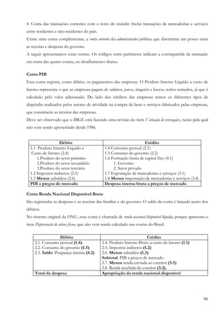 98
4. Conta das transações correntes com o resto do mundo: Inclui transações de mercadorias e serviços
entre residentes e não-residentes do país.
Existe uma conta complementar, a conta corrente das administrações públicas, que discrimina um pouco mais
as receitas e despesas do governo.
A seguir apresentamos essas contas. Os códigos entre parênteses indicam a contrapartida da transação
em outra das quatro contas, no detalhamento abaixo.
Conta PIB
Essa conta registra, como débito, os pagamentos das empresas. O Produto Interno Líquido a custo de
fatores representa o que as empresas pagam de salários, juros, aluguéis e lucros, todos somados, já que é
calculado pelo valor adicionado. Do lado dos créditos das empresas temos os diferentes tipos de
dispêndio realizados pelos setores de atividade na compra de bens e serviços fabricados pelas empresas,
que constituem as receitas das empresas.
Deve ser observado que o IBGE está fazendo uma revisão do item Variação de estoques, razão pela qual
não vem sendo apresentado desde 1986.
Débito Crédito
1.1 Produto Interno Líquido a
Custo de fatores (2.4)
1.Produto do setor primário
2.Produto do setor secundário
3.Produto do setor terciário
1.2 Impostos indiretos (2.5)
1.3 Menos subsídios (2.6)
1.4 Consumo pessoal (2.1)
1.5 Consumo do governo (2.2)
1.6 Formação bruta de capital fixo (4.1)
1. Governo
2. Setor privado
1.7 Exportação de mercadorias e serviços (3.1)
1.8 Menos importação de mercadorias e serviços (3.4)
PIB a preços de mercado Despesa interna bruta a preços de mercado
Conta Renda Nacional Disponível Bruta
São registradas as despesas e as receitas das famílias e do governo. O saldo da conta é lançado junto dos
débitos.
No sistema original da ONU, essa conta é chamada de renda nacional disponível líquida, porque apresenta o
item Depreciação de ativos fixos, que não vem sendo calculado nas contas do Brasil.
Débito Crédito
2,1. Consumo pessoal (1.4).
2.2. Consumo do governo (1.5)
2.3. Saldo: Poupança interna (4.2)
2.4. Produto Interno Bruto a custo de fatores (1.1)
2.5. Impostos indiretos (1.2)
2.6. Menos subsídios (1.3)
Subtotal: PIB a preços de mercado
2.7. Menos renda enviada ao exterior (3.5)
2.8. Renda recebida do exterior (3.2).
Total da despesa Apropriação da renda nacional disponível
 