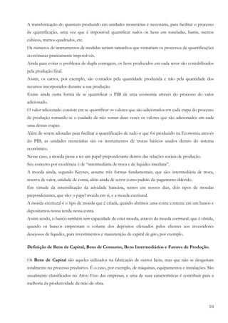 A transformação do quantum produzido em unidades monetárias é necessária, para facilitar o processo
de quantificação, uma vez que é impossível quantificar todos os bens em toneladas, barris, metros
cúbicos, metros quadrados, etc.
Os números de instrumentos de medidas seriam tamanhos que tornariam os processos de quantificações
econômicas praticamente impossíveis.
Ainda para evitar o problema de dupla contagem, os bens produzidos em cada setor são contabilizados
pela produção final.
Assim, os carros, por exemplo, são contados pela quantidade produzida e não pela quantidade dos
recursos incorporados durante a sua produção.
Existe ainda outra forma de se quantificar o PIB de uma economia através do processo do valor
adicionado.
O valor adicionado consiste em se quantificar os valores que são adicionados em cada etapa do processo
de produção tomando-se o cuidado de não somar duas vezes os valores que são adicionados em cada
uma dessas etapas.
Além de serem adotadas para facilitar a quantificação de tudo o que foi produzido na Economia através
do PIB, as unidades monetárias são os instrumentos de trocas básicos usados dentro do sistema
econômico.
Nesse caso, a moeda passa a ter um papel preponderante dentro das relações sociais de produção.
Seu conceito por excelência é de “intermediária de troca e de liquidez imediata”.
A moeda ainda, segundo Keynes, assume três formas fundamentais, que são: intermediária de troca,
reserva de valor, unidade de conta, além ainda de servir como padrão de pagamento diferido.
Em virtude da intensificação da atividade bancária, temos em nossos dias, dois tipos de moedas
preponderantes, que são: o papel moeda em si, e a moeda escritural.
A moeda escritural é o tipo de moeda que é criada, quando abrimos uma conta corrente em um banco e
depositamos nossa renda nessa conta.
Assim sendo, o banco também tem capacidade de criar moeda, através da moeda escritural, que é obtida,
quando os bancos emprestam o volume dos depósitos efetuados pelos clientes aos investidores
desejosos de liquidez, para investimentos e manutenção de capital de giro, por exemplo.

Definição de Bens de Capital, Bens de Consumo, Bens Intermediários e Fatores de Produção.

Os Bens de Capital são aqueles utilizados na fabricação de outros bens, mas que não se desgastam
totalmente no processo produtivo. É o caso, por exemplo, de máquinas, equipamentos e instalações. São
usualmente classificados no Ativo Fixo das empresas, e uma de suas características é contribuir para a
melhoria da produtividade da mão de obra.




                                                                                                   10
 