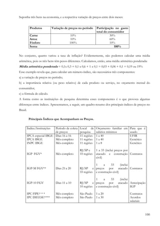 Suponha três bens na economia, e a respectiva variação de preços entre dois meses:


            Produtos            Variação de preços no período   Participação no gasto
                                                                total do consumidor
            Carne                            10%                          30%
            Arroz                            10%                          60%
            Fósforo                         100%                          10%
            Soma                                                             100%

No conjunto, quanto variou a taxa de inflação? Evidentemente, não podemos calcular uma média
aritmética, pois os três bens têm pesos diferentes. Calculamos, então, uma média aritmética ponderada:
Média aritmética ponderada = 0,1x 0,3 + 0,1 x 0,6 + 1 x 0,1 = 0,03 + 0,06 + 0,1 = 0,19 ou 19%
Esse exemplo revela que, para calcular um número-índice, são necessários três componentes:
a) a variação de preços no período;
b) a importância relativa (ou peso relativo) de cada produto ou serviço, no orçamento mensal do
consumidor;
c) a fórmula de cálculo.
A forma como as instituições de pesquisa determina esses componentes é o que provoca algumas
diferenças entre índices. Apresentamos, a seguir, um quadro-resumo dos principais índices de preços no
Brasil.

           Principais Índices que Acompanham os Preços.

          Índice/lnstituiçõesPeríodo de coleta     Local de     Orçamento familiar em Para que é
                             de preços             pesquisa     salários mínimos      usado
          IPCA especial IBGE Dias 16 a 16          11 regiões   1 a 40                UFIR
          IPCA IBGE          Mês completo          11 regiões   1 a 40                Genérico
          INPC IBGE          Mês completo          11 regiões   1a8                   Genérico

                                                   RJ/SP e      1 a 33 (inclui preços por
          IGP FGV*                Mês completo     10 regiões   atacado e construção Contratos
                                                                civil)

                                                              1     a    33       (inclui
          IGP-M FGV**             Dias 21 a 20     RJ/SP e preços por atacado Contratos
                                                   10 regiões e construção civil)

                                                              1     a    33       (inclui
          IGP-10 FGV              Dias 11 a 10     RJ/SP e preços por atacado Antecipação
                                                   10 regiões e construção civil)         IGP

          IPC FlPE* * *           Mês completo     São Paulo    1 a 20                  Contratos
          IPC DIEESE****          Mês completo     São Paulo    1 a 30                  Acordos
                                                                                        salariais



                                                                                                    100
 