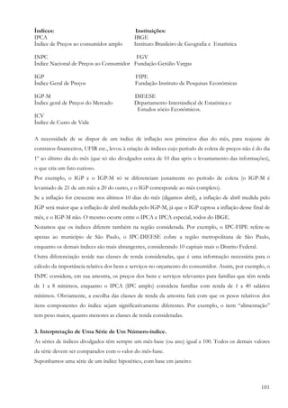 Índices:                                     Instituições:
IPCA                                        IBGE
Índice de Preços ao consumidor amplo        Instituto Brasileiro de Geografia e Estatística

INPC                                     FGV
Índice Nacional de Preços ao Consumidor Fundação Getúlio Vargas

IGP                                          FIPE
Índice Geral de Preços                       Fundação Instituto de Pesquisas Econômicas

IGP-M                                       DIEESE
Índice geral de Preços do Mercado           Departamento Intersindical de Estatística e
                                             Estudos sócio-Econômicos.
ICV
Índice de Custo de Vida

A necessidade de se dispor de um índice de inflação nos primeiros dias do mês, para reajuste de
contratos financeiros, UFIR etc., levou à criação de índices cujo período de coleta de preços não é do dia
1º ao último dia do mês (que só são divulgados cerca de 10 dias após o levantamento das informações),
o que cria um fato curioso.
Por exemplo, o IGP e o IGP-M só se diferenciam justamente no período de coleta (o IGP-M é
levantado de 21 de um mês a 20 do outro, e o IGP corresponde ao mês completo).
Se a inflação for crescente nos últimos 10 dias do mês (digamos abril), a inflação de abril medida pelo
IGP será maior que a inflação de abril medida pelo IGP-M, já que o IGP captou a inflação desse final de
mês, e o IGP-M não. O mesmo ocorre entre o IPCA e IPCA especial, todos do IBGE.
Notamos que os índices diferem também na região considerada. Por exemplo, o IPC-FIPE refere-se
apenas ao município de São Paulo, o IPC-DIEESE cobre a região metropolitana de São Paulo,
enquanto os demais índices são mais abrangentes, considerando 10 capitais mais o Distrito Federal.
Outra diferenciação reside nas classes de renda consideradas, que é uma informação necessária para o
cálculo da importância relativa dos bens e serviços no orçamento do consumidor. Assim, por exemplo, o
INPC considera, em sua amostra, os preços dos bens e serviços relevantes para famílias que têm renda
de 1 a 8 mínimos, enquanto o IPCA (IPC amplo) considera famílias com renda de 1 a 40 salários
mínimos. Obviamente, a escolha das classes de renda da amostra fará com que os pesos relativos dos
itens componentes do índice sejam significativamente diferentes. Por exemplo, o item “alimentação”
tem peso maior, quanto menores as classes de renda consideradas.

3. Interpretação de Uma Série de Um Número-índice.
As séries de índices divulgados têm sempre um mês-base (ou ano) igual a 100. Todos os demais valores
da série devem ser comparados com o valor do mês-base.
Suponhamos uma série de um índice hipotético, com base em janeiro:



                                                                                                      101
 