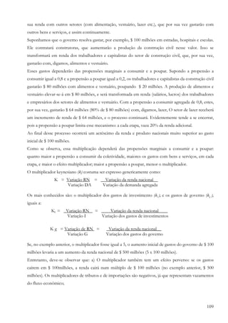sua renda com outros setores (com alimentação, vestuário, lazer etc.), que por sua vez gastarão com
outros bens e serviços, e assim continuamente.
Suponhamos que o governo resolva gastar, por exemplo, $ 100 milhões em estradas, hospitais e escolas.
Ele contratará construtoras, que aumentarão a produção da construção civil nesse valor. Isso se
transformará em renda dos trabalhadores e capitalistas do setor de construção civil, que, por sua vez,
gastarão com, digamos, alimentos e vestuário.
Esses gastos dependerão das propensões marginais a consumir e a poupar. Supondo a propensão a
consumir igual a 0,8 e a propensão a poupar igual a 0,2, os trabalhadores e capitalistas da construção civil
gastarão $ 80 milhões com alimentos e vestuário, poupando $ 20 milhões. A produção de alimentos e
vestuário elevar-se-á em $ 80 milhões, e será transformada em renda (salários, lucros) dos trabalhadores
e empresários dos setores de alimentos e vestuário. Com a propensão a consumir agregada de 0,8, estes,
por sua vez, gastarão $ 64 milhões (80% de $ 80 milhões) com, digamos, lazer, O setor de lazer receberá
um incremento de renda de $ 64 milhões, e o processo continuará. Evidentemente tende a se encerrar,
pois a propensão a poupar limita esse mecanismo: a cada etapa, vaza 20% da renda adicional.
Ao final desse processo ocorrerá um acréscimo da renda e produto nacionais muito superior ao gasto
inicial de $ 100 milhões.
Como se observa, essa multiplicação dependerá das propensões marginais a consumir e a poupar:
quanto maior a propensão a consumir da coletividade, maiores os gastos com bens e serviços, em cada
etapa, e maior o efeito multiplicador; maior a propensão a poupar, menor o multiplicador.
O multiplicador keynesiano (k) costuma ser expresso genericamente como:
               K = Variação RN = __Variação da renda nacional__
                   Variação DA    Variação da demanda agregada

Os mais conhecidos são: o multiplicador dos gastos de investimento (ki ), e os gastos de governo (kg ),
iguais a:
              Kl = _Variação RN        = ____Variação da renda nacional____
                    Variação I           Variação dos gastos de investimentos

             K g = Variação de RN =          _Variação da renda nacional__
                    Variação G               Variação dos gastos do governo

Se, no exemplo anterior, o multiplicador fosse igual a 5, o aumento inicial de gastos do governo de $ 100
milhões levaria a um aumento da renda nacional de $ 500 milhões (5 x 100 milhões).
Entretanto, deve-se observar que: a) O multiplicador também tem um efeito perverso: se os gastos
caírem em $ 100milhões, a renda cairá num múltiplo de $ 100 milhões (no exemplo anterior, $ 500
milhões). Os multiplicadores de tributos e de importações são negativos, já que representam vazamentos
do fluxo econômico;




                                                                                                       109
 
